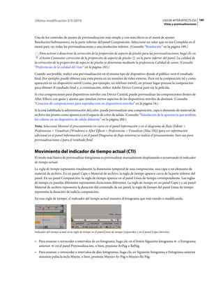 Última modificación 5/5/2010                                                                                    USO DE AFTER EFFECTS CS5 180
                                                                                                                 Vistas y previsualizaciones



Una de los controles de ajustes de previsualización más simple y con más efecto es el menú de ajustes
Resolución/Submuestreo, en la parte inferior del panel Composición. Seleccione un valor que no sea Completa en el
menú para ver todas las previsualizaciones a una resolución inferior. (Consulte “Resolución” en la página 189.)
    Para activar o desactivar la corrección de la proporción de aspecto de píxeles para las previsualizaciones, haga clic en
    el botón Conmutar corrección de la proporción de aspecto de píxeles en la parte inferior del panel. La calidad de
la corrección de la proporción de aspecto de píxeles se determina mediante la preferencia Calidad de zoom. (Consulte
“Preferencias de la calidad del visor” en la página 183.)
Cuando sea posible, realice una previsualización en el mismo tipo de dispositivo donde el público verá el resultado
final. Por ejemplo, puede obtener una vista previa en un monitor de vídeo externo. Para ver la composición tal y como
aparecerá en un dispositivo móvil (como, por ejemplo, un teléfono móvil), en primer lugar procese la composición
para obtener el resultado final y, a continuación, utilice Adobe Device Central para ver la película.
Si crea composiciones para dispositivos móviles con Device Central, puede previsualizar las composiciones dentro de
After Effects con guías y ajustes que simulan ciertos aspectos de los dispositivos móviles de destinos. (Consulte
“Creación de composiciones para reproducción en dispositivos móviles” en la página 54.)
Si la está habilitada la administración del color, puede previsualizar una composición, capa o elemento de material de
archivo tan pronto como aparezca en el espacio de color de salida. (Consulte “Simulación de la apariencia que tendrán
los colores en un dispositivo de salida diferente” en la página 284.)
Nota: Seleccione Mostrar el procesamiento en curso en el panel Información y en el diagrama de flujo (Editar >
Preferencias > Visualizar (Windows) o After Effects > Preferencias > Visualizar (Mac OS)) para ver información
adicional en el panel Información o en el panel Diagrama de flujo mientras se realiza el procesamiento, bien sea para
previsualizaciones o para el resultado final.


Movimiento del indicador de tiempo actual (CTI)
El modo más básico de previsualizar fotogramas es previsualizar manualmente desplazando o arrastrando el indicador
de tiempo actual.
La regla de tiempo representa visualmente la dimensión temporal de una composición, una capa o un elemento de
material de archivo. En un panel Capa o Material de archivo, la regla de tiempo aparece cerca de la parte inferior del
panel. En un panel Composición, la regla de tiempo aparece en el panel Línea de tiempo correspondiente. Las reglas
de tiempo en paneles diferentes representan duraciones diferentes. La regla de tiempo en un panel Capa y o un panel
Material de archivo representa la duración del contenido de ese panel; la regla de tiempo del panel Línea de tiempo
representa la duración de toda la composición.
En una regla de tiempo, el indicador del tiempo actual muestra el fotograma que está viendo o modificando.




Indicador del tiempo actual en la regla de tiempo en el panel Línea de tiempo (izquierda) y en el panel Capa (derecha)


• Para avanzar o retroceder a intervalos de un fotograma, haga clic en el botón Siguiente fotograma                         o Fotograma
  anterior en el panel Previsualización, o bien, presione AvPág o RePág.
• Para avanzar o retroceder a intervalos de diez fotogramas, haga clic en Siguiente fotograma o Fotograma anterior
  mientras pulsa la tecla Mayús, o bien, presione Mayús+Av Pág o Mayús+Re Pág.
 