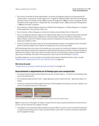 Última modificación 5/5/2010                                                                                USO DE AFTER EFFECTS CS5 181
                                                                                                             Vistas y previsualizaciones



• Para avanzar un período de tiempo determinado o un número de fotogramas, haga clic en la presentación del
  tiempo actual y, a continuación, escriba el signo más (+) seguido del código de tiempo o del número de fotogramas
  que desea avanzar. Por ejemplo, escriba +20 para avanzar 20 fotogramas o 1:00 para avanzar un segundo. Si desea
  retroceder escriba el signo menos (-) delante del valor. Por ejemplo, escriba +-20 para retroceder 20 fotogramas o
  +-1:00 para retroceder un segundo.
• Para ir al primer o último fotograma, haga clic en el botón Primer fotograma                    o Último fotograma       en el panel
  de Previsualización, o bien, presione Inicio o Fin.
• Para ir al primer o último fotograma en el entorno de trabajo, presione Mayús+Inicio o Mayús+Fin.
• Para ir a un fotograma específico, haga clic en la regla de tiempo; haga clic en la visualización del tiempo actual del
  panel Material de archivo, Capa, Composición o Línea de tiempo; o presione Alt+Mayús+J (Windows) u
  Opción+Mayús+J (Mac OS). También se puede arrastrar la visualización de tiempo actual en el panel Línea de
  tiempo para modificar el valor.
• Arrastre el indicador de tiempo actual a la vez que pulsa Mayús para ajustarse a los fotogramas clave, marcadores,
  puntos de Entrada y Salida, inicio o final de una composición o de un entorno de trabajo.
Jeff Almasol proporciona una secuencia de comandos que crea un panel con controles para desplazar el indicador de
tiempo actual a distintos tiempos de la composición. El panel dispone de botones para saltar un número de fotogramas
específicos hacia delante o hacia atrás respecto al tiempo actual, así como botones para capturar tiempos distintos y
saltar a ellos con facilidad. Para obtener más información, visite el sitio web de Jeff Almasol redefinery.
Es posible desplazarse y acercar el tiempo en los paneles Línea de tiempo, Material de archivo y Capa. Consulte
“Desplazamiento o aplicación del zoom con la rueda del ratón” en la página 41.


Más temas de ayuda
“Desplazamiento en el tiempo (métodos abreviados de teclado)” en la página 756


Acercamiento o alejamiento en el tiempo para una composición
• En el panel Línea de tiempo, presione el botón Acercar                  o el botón Alejar      , o arrastre el control deslizante del
  zoom entre ambos botones.
• En el teclado principal, presione la tecla = (signo igual) para acercar o presione la tecla – (guión) para alejar en el
  tiempo.
• Arrastre los corchetes Inicio del navegador de tiempo o Fin del navegador de tiempo para acercarse o alejarse a una
  sección de la regla de tiempo de la composición.




Arrastre el corchete de Fin del navegador de tiempo para mostrar una parte mayor de la regla de tiempo.


Nota: Si se hace clic en el Navegador de tiempo en el panel Línea de tiempo, el panel de información muestra las horas
de inicio y fin de la duración del navegador de tiempo.
• Para alejarse y ver la duración de toda la composición, presione Mayús+; (punto y coma) con el panel Composición
  o el panel Línea de tiempo activos. Vuelva a presionar Mayús+; para volver a acercarse a la duración especificada
  por el navegador de tiempo.
 