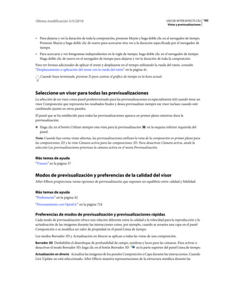 Última modificación 5/5/2010                                                                   USO DE AFTER EFFECTS CS5 182
                                                                                                Vistas y previsualizaciones



• Para alejarse y ver la duración de toda la composición, presione Mayús y haga doble clic en el navegador de tiempo.
  Presione Mayús y haga doble clic de nuevo para acercarse otra vez a la duración especificada por el navegador de
  tiempo.
• Para acercarse y ver fotogramas independientes en la regla de tiempo, haga doble clic en el navegador de tiempo.
  Haga doble clic de nuevo en el navegador de tiempo para alejarse y ver la duración de toda la composición.
Para ver formas adicionales de aplicar el zoom y desplazarse en el tiempo utilizando la rueda del ratón, consulte
“Desplazamiento o aplicación del zoom con la rueda del ratón” en la página 41.
   Cuando haya terminado, presione D para centrar el gráfico de tiempo en la hora actual.



Seleccione un visor para todas las previsualizaciones
La selección de un visor como panel predeterminado para las previsualizaciones es especialmente útil cuando tiene un
visor Composición que representa los resultados finales y desea previsualizar siempre ese visor incluso cuando esté
cambiando ajustes en otros paneles.
El panel que se ha establecido para todas las previsualizaciones aparece en primer plano mientras dura la
previsualización.
❖ Haga clic en el botón Utilizar siempre esta vista para la previsualización     en la esquina inferior izquierda del
   panel.
Nota: Cuando hay varias vistas abiertas, las previsualizaciones utilizan la vista de la composición en primer plano para
las composiciones 2D y la vista Cámara activa para las composiciones 3D. Para desactivar Cámara activa, anule la
selección Las previsualizaciones priorizan la cámara activa en el menú Previsualización.


Más temas de ayuda
“Visores” en la página 37


Modos de previsualización y preferencias de la calidad del visor
After Effects proporciona varias opciones de previsualización que suponen un equilibrio entre calidad y fidelidad.


Más temas de ayuda
“Preferencias” en la página 42
“Procesamiento con OpenGL” en la página 724

Preferencias de modos de previsualización y previsualizaciones rápidas
Cada modo de previsualización ofrece una relación diferente entre la calidad y la velocidad para la reproducción y la
actualización de las imágenes durante las interacciones como, por ejemplo, cuando se arrastra una capa en el panel
Composición o se modifica un valor de propiedad en el panel Línea de tiempo.
Los modos Borrador 3D y Actualización en directo se aplican a todas las vistas de una composición.
Borrador 3D Deshabilita el desenfoque de profundidad de campo, sombras y luces para las cámaras. Para activar o
desactivar el modo Borrador 3D, haga clic en el botón Borrador 3D        en la parte superior del panel Línea de tiempo.
Actualización en directo Actualiza las imágenes de los paneles Composición o Capa durante las interacciones. Cuando
Live Update no está seleccionado, After Effects muestra representaciones de la estructura metálica durante las
 