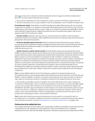 Última modificación 5/5/2010                                                                   USO DE AFTER EFFECTS CS5 183
                                                                                                Vistas y previsualizaciones



interacciones. Para activar o desactivar el modo Actualización en directo, haga clic en el botón Actualización en
directo , en la parte superior del panel Línea de tiempo.
   Para conmutar temporalmente el modo Actualización en directo, presione Alt (Windows) u Opción (Mac OS)
   mientras arrastra para mover una capa, modificar el valor de una propiedad o mover el indicador del tiempo actual.
Previsualizaciones rápidas Puede utilizar un modo Previsualizaciones rápidas diferente para cada vista en el panel
Composición. Por ejemplo, en un diseño de 4 vistas, puede utilizar OpenGL para la vista Cámara activa y Estructura
metálica para las vistas izquierda, derecha y superior. Haga clic en el botón Previsualizaciones rápidas , en la parte
inferior del panel Composición para configurar las preferencias de las Previsualizaciones rápidas o elija entre los
siguientes modos de Previsualizaciones rápidas.
• Estructura metálica Representa cada capa como un contorno de estructura metálica, lo cual incrementa la
velocidad de reproducción y le permite cambiar rápidamente la posición de una capa que tenga unas dimensiones de
píxel grandes o diversos efectos aplicados.
• Resolución adaptable; OpenGL desactivado Reduce la resolución de previsualización de las capas cuando es
necesario mantener la velocidad para actualizar las imágenes durante las interacciones. El valor de Límite de resolución
adaptable del área Previsualizaciones rápidas en la categoría de preferencias de previsualizaciones especifica la
resolución mínima que se usa.
• OpenGL: Interactivo u OpenGL: Siempre activado El modo OpenGL proporciona previsualizaciones de gran
calidad, las cuales necesitan un tiempo de procesamiento menor que otros modos de reproducción. OpenGL también
se puede utilizar para acelerar el procesamiento para la obtención del resultado final. Las funciones OpenGL en After
Effects se apoyan en las funciones OpenGL de su hardware de vídeo. Si OpenGL no admite una característica,
simplemente creará una previsualización sin utilizarla. Por ejemplo, si las capas contienen sombras y el hardware de
OpenGL no las admite, la previsualización no las tendrá. Seleccione OpenGL-Interactivo para utilizar OpenGL
solamente en interacciones, como la previsualización manual (eliminación) en el panel Línea de tiempo o arrastrando
una capa en el panel Composición. Se puede determinar si OpenGL realiza el montaje observando el icono
Previsualizaciones rápidas, que se iluminará. Seleccione OpenGL: siempre activado para utilizar OpenGL para todas
las previsualizaciones. En este modo, “OpenGL” aparecerá en la esquina superior izquierda de cada vista del panel
Composición.
Nota: La opción Habilitar OpenGL del área Previsualizaciones rápidas de la categoría de preferencias de
Previsualización debe estar seleccionada para poder utilizar OpenGL para las previsualizaciones. Si también selecciona
Habilitar resolución adaptable con OpenGL, la resolución de previsualización de las capas procesadas con OpenGL se
reduce según sea necesario para mantener la velocidad de actualización de las imágenes durante las interacciones.
    Para impedir que After Effects actualice las imágenes de los paneles Material de archivo, Capa y Composición,
    presione la tecla Bloq Mayús. Si hace un cambio que podría aparecer de otra forma en un panel, After Effects agrega
una barra roja en la parte inferior del panel con un recordatorio de texto de que la actualización de imágenes está
deshabilitada. After Effects sigue actualizando los controles del panel, como trazados de movimiento, puntos de anclaje
y contornos de máscara, a medida que se desplazan. Para reanudar las actualizaciones del panel y mostrar todos los
cambios, vuelva a presionar Bloq Mayús. Pulsar la tecla Bloq Mayús es una buena forma de evitar que las vistas se
actualicen para cada fotograma cuando se está procesando la salida final.
Nota: Cuando utilice OpenGL para procesar previsualizaciones y las previsualice en un monitor de vídeo, las
previsualizaciones no se actualizan a medida que interactúe con elementos de su composición hasta que haya soltado el
ratón al final de la interacción. (Consulte “Previsualización en un monitor de vídeo externo” en la página 186).

Preferencias de la calidad del visor
En la categoría de preferencias Previsualizaciones, se puede elegir la calidad y la velocidad de las operaciones de zoom
y administración de color utilizadas en las previsualizaciones. En el menú Calidad de zoom o Calidad de
administración de color, seleccione Más rápido, Más preciso o Más preciso excepto para previsualizaciones de RAM.
 