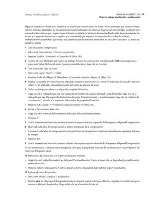 Última modificación 5/5/2010                                                                      USO DE AFTER EFFECTS CS5 13
                                                                               Flujos de trabajo, planificación y configuración



Algunos usuarios prefieren usar el ratón y los menús para interactuar con After Effects, mientras que otros prefieren
usar los métodos abreviados de teclado para las tareas habituales. En varios de los pasos de este ejemplo se ofrecen dos
comandos alternativos que proporcionan el mismo resultado (el primero demuestra dónde están los comandos de los
menús y el segundo demuestra la rapidez y la comodidad que suponen los métodos abreviados de teclado).
Probablemente comprobará que utiliza una combinación de métodos abreviados de teclado y comandos de menú en
su trabajo diario.
1 Cree una nueva composición:
• Seleccione Composición > Nueva composición.
• Presione Ctrl+N (Windows) o Comando+N (Mac OS).
2 Cambie el valor Duración del cuadro de diálogo Ajustes de composición introduciendo 5,00 (cinco segundos),
   seleccione Vídeo Web en el menú Ajustes preestablecidos y haga clic en Aceptar.
3 Cree una nueva capa de texto:
• Seleccione Capa > Nuevo > Texto.
• Presione Ctrl+Alt+Mayús+T (Windows) o Comando+Opción+Mayús+T (Mac OS).
4 Escriba su nombre. Presione Intro en el teclado numérico o presione Ctrl+Intro (Windows) o Comando+Retorno
   (Mac OS) en el teclado principal para salir del modo de edición de texto.
5 Defina un fotograma clave inicial para la propiedad Posición:
• Haga clic en el triángulo que hay a la izquierda del nombre de capa en el panel Línea de tiempo, haga clic en el
  triángulo que hay a la izquierda del nombre de grupo Transformación y, a continuación, haga clic en el botón de
  cronómetro situado a la izquierda del nombre de propiedad Posición.
• Presione Alt+Mayús+P (Windows) u Opción+Mayús+P (Mac OS).
6 Active la herramienta Selección:
• Haga clic en el botón de la herramienta Selección del panel Herramientas.
• Presione V.
7 Con la herramienta Selección, arrastre el texto a la esquina inferior izquierda del fotograma del panel Composición.
8 Mueva el indicador de tiempo actual al último fotograma de la composición:
• Arrastre el indicador de tiempo actual en el panel Línea de tiempo hasta el extremo derecho más alejado de la Línea
  de tiempo.
• Presione Fin.
9 Con la herramienta Selección, arrastre el texto a la esquina superior derecha del fotograma del panel Composición.
En este momento se creará un nuevo fotograma clave para la propiedad Posición. El movimiento se interpola entre los
valores de fotograma clave.
10 Previsualice la animación con la previsualización estándar:
• Haga clic en el botón Reproducir      del panel Previsualización. Vuelva a hacer clic en Reproducir para detener la
  previsualización.
• Presione la barra espaciadora. Vuelva a pulsar la barra espaciadora para detener la previsualización.
11 Aplique el efecto Resplandor:
• Seleccione Efecto > Estilizar > Resplandor.
• Escriba glow en el campo de búsqueda situado en la parte superior del panel Efectos y ajustes preestablecidos para
  encontrar el efecto Resplandor. Haga doble clic en el nombre del efecto.
 