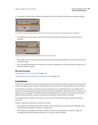 Última modificación 5/5/2010                                                                                    USO DE AFTER EFFECTS CS5 185
                                                                                                                 Vistas y previsualizaciones



• Para ajustar el área de trabajo, desplace los marcadores de inicio y fin del área de trabajo por la regla de tiempo.




Los marcadores del área de trabajo indican la duración de la composición procesada para las previsualizaciones o la salida final.


• Para desplazar el área de trabajo, arrastre el centro de la barra del área de trabajo hacia la derecha o hacia la
  izquierda.




Arrastrar el centro de la barra del área de trabajo para mover el área de trabajo


• Para ampliar el entorno de trabajo hasta el tamaño de la composición, haga doble clic en el centro de la barra del
  entorno de trabajo.
• Para ver la duración del trabajo y las horas de su comienzo y finalización en el panel Información, haga clic en la
  barra del entorno de trabajo.


Más temas de ayuda
“Previsualización de vídeo y audio” en la página 176
“Principios básicos del procesamiento y la exportación” en la página 706


Instantáneas
Cuando desee comparar dos vistas en el panel Composición, Capa o Material de archivo, capture una instantánea. Por
ejemplo, es posible que desee comparar dos fotogramas que se encuentran en momentos diferentes de una película.
Las instantáneas capturadas en un tipo de panel se pueden mostrar en un panel de otro tipo. Por ejemplo, puede
capturar una instantánea del panel Capa y mostrarla en el panel Composición o Material de archivo. Al mostrar una
instantánea no se reemplaza el contenido del panel. Si la instantánea tiene un tamaño o una proporción de aspecto
diferente al del panel donde se muestra, el tamaño de la instantánea se ajusta al de la vista actual.
Las instantáneas sólo se utilizan como referencia y no se convierten en parte de la capa, composición o película
procesada.
Cuando se captura una instantánea, se produce un sonido.
• Para capturar una instantánea, haga clic en el botón Tomar instantánea                       en la parte inferior del panel, o bien
  presione Mayús+F5, Mayús+F6, Mayús+F7 o Mayús+F8.
• Para visualizar la instantánea más reciente tomada con el botón Tomar instantánea o Mayús+F5, haga clic y
  mantenga pulsado el botón Mostrar instantánea en la parte inferior del panel.
 