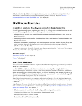 Última modificación 5/5/2010                                                                     USO DE AFTER EFFECTS CS5 187
                                                                                                  Vistas y previsualizaciones



Nota: Cuando utilice OpenGL para procesar previsualizaciones, estas no se actualizan a medida que interactúe con
elementos de su composición hasta que haya soltado el ratón al final de la interacción. (Consulte “Modos de
previsualización y preferencias de la calidad del visor” en la página 182.)



Modificar y utilizar vistas
Selección de un diseño de vista y uso compartido de ajustes de vista
El panel Composición puede mostrar una, dos o cuatro vistas a la vez. De forma predeterminada, las opciones del visor
(como cuadrículas y reglas) solamente afectan a la vista que esté activa actualmente.
• Para seleccionar un diseño de vista, elija una opción del menú Seleccionar diseño de vista en la parte inferior del
  panel Composición.
• Para desplazarse por los diseños de la vista, coloque el puntero sobre el menú Seleccionar disposición de vista y haga
  girar la rueda del ratón.
• Para aplicar los ajustes de la vista a todas las vistas en el diseño actual, seleccione Compartir opciones de vista en el
  menú Seleccionar disposición de vista. Para invertir temporalmente esta opción, mantenga pulsado Ctrl
  (Windows) o Comando (Mac OS).
   Para activar una vista sin afectar a la selección de capas de una composición, utilice el botón central del ratón para
   hacer clic en el panel de la vista del panel Composición.


Más temas de ayuda
“Selección de una vista 3D” en la página 187
“Visores” en la página 37


Selección de una vista 3D
Puede visualizar las capas 3D desde distintos ángulos, mediante las vistas ortográficas o personalizadas que emplean
perspectiva o vistas de cámara.
Las vistas de 3D de trabajo incluyen las vistas personalizadas y las vistas ortográficas corregidas (Parte frontal,
Izquierda, Parte superior, Parte trasera, Derecha o Parte inferior). Las vistas ortográficas muestran las posiciones de
capa de la composición pero no muestran la perspectiva. Las vistas 3D de trabajo no están asociadas con una capa de
cámara. Las vistas 3D de trabajo son útiles para colocar elementos en una escena 3D y previsualizarlos. Las capas 3D
aparecen en vistas 3D de trabajo pero las capas 2D no aparecerán.
Nota: El panel Composición muestra una etiqueta en cada vista (como Superior o Derecha) para indicar qué vista se
asocia a cada perspectiva de cámara. Para ocultar estas etiquetas, seleccione Mostrar etiquetas 3D en el menú del panel
Composición.
Es posible ajustar el punto de vista y la dirección de la vista de las vistas personalizadas con la herramienta Cámara, o
bien, se pueden ver las capas seleccionadas o todas las capas. (Consulte “Ajuste de una vista 3D o movimiento de una
cámara, luz o punto de interés” en la página 171.)
• Seleccione una vista del menú Vista 3D situado en la parte inferior del panel Composición.
• Seleccione Ver > Cambiar vista 3D y, a continuación, elija una vista del menú.
• Seleccione Ver > Cambiar a la última vista 3D.
• Para cambiar a la vista 3D anterior, presione Esc.
 