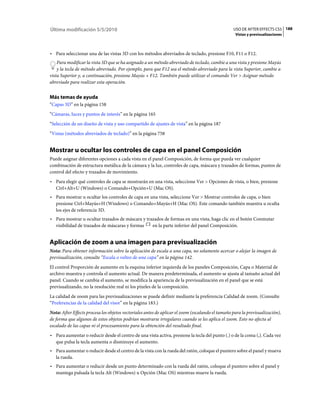 Última modificación 5/5/2010                                                                      USO DE AFTER EFFECTS CS5 188
                                                                                                   Vistas y previsualizaciones



• Para seleccionar una de las vistas 3D con los métodos abreviados de teclado, presione F10, F11 o F12.
    Para modificar la vista 3D que se ha asignado a un método abreviado de teclado, cambie a una vista y presione Mayús
    y la tecla de método abreviado. Por ejemplo, para que F12 sea el método abreviado para la vista Superior, cambie a
vista Superior y, a continuación, presione Mayús + F12. También puede utilizar el comando Ver > Asignar método
abreviado para realizar esta operación.


Más temas de ayuda
“Capas 3D” en la página 158
“Cámaras, luces y puntos de interés” en la página 165
“Selección de un diseño de vista y uso compartido de ajustes de vista” en la página 187
“Vistas (métodos abreviados de teclado)” en la página 758


Mostrar u ocultar los controles de capa en el panel Composición
Puede asignar diferentes opciones a cada vista en el panel Composición, de forma que pueda ver cualquier
combinación de estructura metálica de la cámara y la luz, controles de capa, máscara y trazados de formas, puntos de
control del efecto y trazados de movimiento.
• Para elegir qué controles de capa se mostrarán en una vista, seleccione Ver > Opciones de vista, o bien, presione
  Ctrl+Alt+U (Windows) o Comando+Opción+U (Mac OS).
• Para mostrar u ocultar los controles de capa en una vista, seleccione Ver > Mostrar controles de capa, o bien
  presione Ctrl+Mayús+H (Windows) o Comando+Mayús+H (Mac OS). Este comando también muestra u oculta
  los ejes de referencia 3D.
• Para mostrar u ocultar trazados de máscara y trazados de formas en una vista, haga clic en el botón Conmutar
  visibilidad de trazados de máscaras y formas    en la parte inferior del panel Composición.


Aplicación de zoom a una imagen para previsualización
Nota: Para obtener información sobre la aplicación de escala a una capa, no solamente acercar o alejar la imagen de
previsualización, consulte “Escala o volteo de una capa” en la página 142.
El control Proporción de aumento en la esquina inferior izquierda de los paneles Composición, Capa o Material de
archivo muestra y controla el aumento actual. De manera predeterminada, el aumento se ajusta al tamaño actual del
panel. Cuando se cambia el aumento, se modifica la apariencia de la previsualización en el panel que se está
previsualizando, no la resolución real ni los píxeles de la composición.
La calidad de zoom para las previsualizaciones se puede definir mediante la preferencia Calidad de zoom. (Consulte
“Preferencias de la calidad del visor” en la página 183.)
Nota: After Effects procesa los objetos vectoriales antes de aplicar el zoom (escalando el tamaño para la previsualización),
de forma que algunos de estos objetos podrían mostrarse irregulares cuando se les aplica el zoom. Esto no afecta al
escalado de las capas ni el procesamiento para la obtención del resultado final.
• Para aumentar o reducir desde el centro de una vista activa, presione la tecla del punto (.) o de la coma (,). Cada vez
  que pulsa la tecla aumenta o disminuye el aumento.
• Para aumentar o reducir desde el centro de la vista con la rueda del ratón, coloque el puntero sobre el panel y mueva
  la rueda.
• Para aumentar o reducir desde un punto determinado con la rueda del ratón, coloque el puntero sobre el panel y
  mantega pulsada la tecla Alt (Windows) u Opción (Mac OS) mientras mueve la rueda.
 