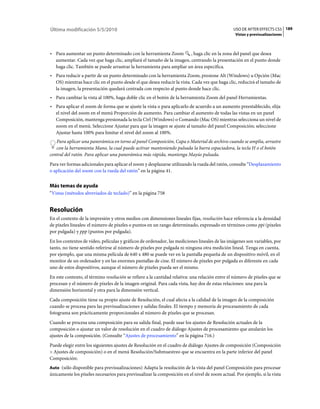 Última modificación 5/5/2010                                                                    USO DE AFTER EFFECTS CS5 189
                                                                                                 Vistas y previsualizaciones



• Para aumentar un punto determinado con la herramienta Zoom , haga clic en la zona del panel que desea
  aumentar. Cada vez que haga clic, ampliará el tamaño de la imagen, centrando la presentación en el punto donde
  haga clic. También se puede arrastrar la herramienta para ampliar un área específica.
• Para reducir a partir de un punto determinado con la herramienta Zoom, presione Alt (Windows) u Opción (Mac
  OS) mientras hace clic en el punto desde el que desea reducir la vista. Cada vez que haga clic, reducirá el tamaño de
  la imagen, la presentación quedará centrada con respecto al punto donde hace clic.
• Para cambiar la vista al 100%, haga doble clic en el botón de la herramienta Zoom del panel Herramientas.
• Para aplicar el zoom de forma que se ajuste la vista o para aplicarlo de acuerdo a un aumento preestablecido, elija
  el nivel del zoom en el menú Proporción de aumento. Para cambiar el aumento de todas las vistas en un panel
  Composición, mantenga presionada la tecla Ctrl (Windows) o Comando (Mac OS) mientras selecciona un nivel de
  zoom en el menú. Seleccione Ajustar para que la imagen se ajuste al tamaño del panel Composición; seleccione
  Ajustar hasta 100% para limitar el nivel del zoom al 100%.
   Para aplicar una panorámica en torno al panel Composición, Capa o Material de archivo cuando se amplía, arrastre
   con la herramienta Mano, la cual puede activar manteniendo pulsada la barra espaciadora, la tecla H o el botón
central del ratón. Para aplicar una panorámica más rápida, mantenga Mayús pulsada.
Para ver formas adicionales para aplicar el zoom y desplazarse utilizando la rueda del ratón, consulte “Desplazamiento
o aplicación del zoom con la rueda del ratón” en la página 41.


Más temas de ayuda
“Vistas (métodos abreviados de teclado)” en la página 758


Resolución
En el contexto de la impresión y otros medios con dimensiones lineales fijas, resolución hace referencia a la densidad
de píxeles lineales: el número de píxeles o puntos en un rango determinado, expresado en términos como ppi (píxeles
por pulgada) y ppp (puntos por pulgada).
En los contextos de vídeo, películas y gráficos de ordenador, las mediciones lineales de las imágenes son variables, por
tanto, no tiene sentido referirse al número de píxeles por pulgada ni ninguna otra medición lineal. Tenga en cuenta,
por ejemplo, que una misma película de 640 x 480 se puede ver en la pantalla pequeña de un dispositivo móvil, en el
monitor de un ordenador y en las enormes pantallas de cine. El número de píxeles por pulgada es diferente en cada
uno de estos dispositivos, aunque el número de píxeles pueda ser el mismo.
En este contexto, el término resolución se refiere a la cantidad relativa: una relación entre el número de píxeles que se
procesan y el número de píxeles de la imagen original. Para cada vista, hay dos de estas relaciones: una para la
dimensión horizontal y otra para la dimensión vertical.
Cada composición tiene su propio ajuste de Resolución, el cual afecta a la calidad de la imagen de la composición
cuando se procesa para las previsualizaciones y salidas finales. El tiempo y memoria de procesamiento de cada
fotograma son prácticamente proporcionales al número de píxeles que se procesan.
Cuando se procesa una composición para su salida final, puede usar los ajustes de Resolución actuales de la
composición o ajustar un valor de resolución en el cuadro de diálogo Ajustes de procesamiento que anularán los
ajustes de la composición. (Consulte “Ajustes de procesamiento” en la página 716.)
Puede elegir entre los siguientes ajustes de Resolución en el cuadro de diálogo Ajustes de composición (Composición
> Ajustes de composición) o en el menú Resolución/Submuestreo que se encuentra en la parte inferior del panel
Composición:
Auto (sólo disponible para previsualizaciones) Adapta la resolución de la vista del panel Composición para procesar
únicamente los píxeles necesarios para previsualizar la composición en el nivel de zoom actual. Por ejemplo, si la vista
 