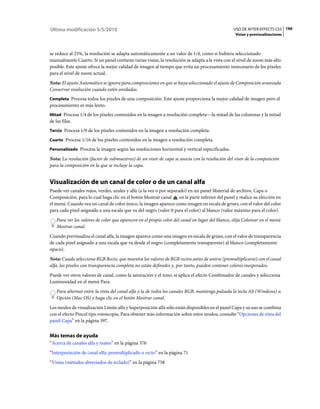 Última modificación 5/5/2010                                                                      USO DE AFTER EFFECTS CS5 190
                                                                                                   Vistas y previsualizaciones



se reduce al 25%, la resolución se adapta automáticamente a un valor de 1/4, como si hubiera seleccionado
manualmente Cuarto. Si un panel contiene varias vistas, la resolución se adapta a la vista con el nivel de zoom más alto
posible. Este ajuste ofrece la mejor calidad de imagen al tiempo que evita un procesamiento innecesario de los píxeles
para el nivel de zoom actual.
Nota: El ajuste Automático se ignora para composiciones en que se haya seleccionado el ajuste de Composición avanzada
Conservar resolución cuando estén anidadas.
Completa Procesa todos los píxeles de una composición. Este ajuste proporciona la mejor calidad de imagen pero el
procesamiento es más lento.
Mitad Procesa 1/4 de los píxeles contenidos en la imagen a resolución completa––la mitad de las columnas y la mitad
de las filas.
Tercio Procesa 1/9 de los píxeles contenidos en la imagen a resolución completa.

Cuarto Procesa 1/16 de los píxeles contenidos en la imagen a resolución completa.

Personalizado Procesa la imagen según las resoluciones horizontal y vertical especificadas.

Nota: La resolución (factor de submuestreo) de un visor de capa se asocia con la resolución del visor de la composición
para la composición en la que se incluye la capa.


Visualización de un canal de color o de un canal alfa
Puede ver canales rojos, verdes, azules y alfa (a la vez o por separado) en un panel Material de archivo, Capa o
Composición, para lo cual haga clic en el botón Mostrar canal        en la parte inferior del panel y realice su elección en
el menú. Cuando vea un canal de color único, la imagen aparece como imagen en escala de grises, con el valor del color
para cada píxel asignado a una escala que va del negro (valor 0 para el color) al blanco (valor máximo para el color).
   Para ver los valores de color que aparecen en el propio color del canal en lugar del blanco, elija Colorear en el menú
   Mostrar canal.
Cuando previsualiza el canal alfa, la imagen aparece como una imagen en escala de grises, con el valor de transparencia
de cada píxel asignado a una escala que va desde el negro (completamente transparente) al blanco (completamente
opaco).
Nota: Cuado selecciona RGB Recto, que muestra los valores de RGB rectos antes de unirse (premultiplicarse) con el canal
alfa, los píxeles con transparencia completa no están definidos y, por tanto, pueden contener colores inesperados.
Puede ver otros valores de canal, como la saturación y el tono, si aplica el efecto Combinador de canales y selecciona
Luminosidad en el menú Para.
   Para alternar entre la vista del canal alfa y la de todos los canales RGB, mantenga pulsada la tecla Alt (Windows) u
   Opción (Mac OS) y haga clic en el botón Mostrar canal.
Los modos de visualización Límite alfa y Superposición alfa sólo están disponibles en el panel Capa y su uso se combina
con el efecto Pincel tipo rotoscopia. Para obtener más información sobre estos modos, consulte “Opciones de vista del
panel Capa” en la página 397.


Más temas de ayuda
“Acerca de canales alfa y mates” en la página 376
“Interpretación de canal alfa: premultiplicado o recto” en la página 71
“Vistas (métodos abreviados de teclado)” en la página 758
 