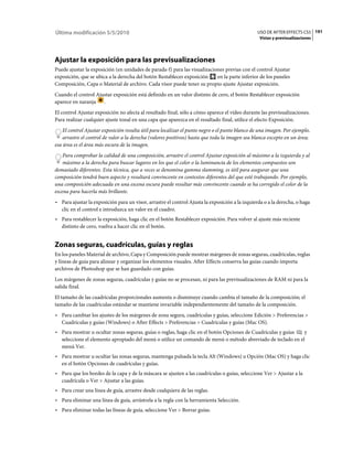 Última modificación 5/5/2010                                                                    USO DE AFTER EFFECTS CS5 191
                                                                                                 Vistas y previsualizaciones




Ajustar la exposición para las previsualizaciones
Puede ajustar la exposición (en unidades de parada-f) para las visualizaciones previas con el control Ajustar
exposición, que se ubica a la derecha del botón Restablecer exposición     en la parte inferior de los paneles
Composición, Capa o Material de archivo. Cada visor puede tener su propio ajuste Ajustar exposición.
Cuando el control Ajustar exposición está definido en un valor distinto de cero, el botón Restablecer exposición
aparece en naranja .
El control Ajustar exposición no afecta al resultado final, sólo a cómo aparece el vídeo durante las previsualizaciones.
Para realizar cualquier ajuste tonal en una capa que aparezca en el resultado final, utilice el efecto Exposición.
    El control Ajustar exposición resulta útil para localizar el punto negro o el punto blanco de una imagen. Por ejemplo,
    arrastre el control de valor a la derecha (valores positivos) hasta que toda la imagen sea blanca excepto en un área;
esa área es el área más oscura de la imagen.
    Para comprobar la calidad de una composición, arrastre el control Ajustar exposición al máximo a la izquierda y al
    máximo a la derecha para buscar lugares en los que el color o la luminancia de los elementos compuestos son
demasiado diferentes. Esta técnica, que a veces se denomina gamma slamming, es útil para asegurar que una
composición tendrá buen aspecto y resultará convincente en contextos diferentes del que esté trabajando. Por ejemplo,
una composición adecuada en una escena oscura puede resultar más convincente cuando se ha corregido el color de la
escena para hacerla más brillante.
• Para ajustar la exposición para un visor, arrastre el control Ajusta la exposición a la izquierda o a la derecha, o haga
  clic en el control e introduzca un valor en el cuadro.
• Para restablecer la exposición, haga clic en el botón Restablecer exposición. Para volver al ajuste más reciente
  distinto de cero, vuelva a hacer clic en el botón.


Zonas seguras, cuadrículas, guías y reglas
En los paneles Material de archivo, Capa y Composición puede mostrar márgenes de zonas seguras, cuadrículas, reglas
y líneas de guía para alinear y organizar los elementos visuales. After Effects conserva las guías cuando importa
archivos de Photoshop que se han guardado con guías.
Los márgenes de zonas seguras, cuadrículas y guías no se procesan, ni para las previsualizaciones de RAM ni para la
salida final.
El tamaño de las cuadrículas proporcionales aumenta o disminuye cuando cambia el tamaño de la composición; el
tamaño de las cuadrículas estándar se mantiene invariable independientemente del tamaño de la composición.
• Para cambiar los ajustes de los márgenes de zona segura, cuadrículas y guías, seleccione Edición > Preferencias >
  Cuadrículas y guías (Windows) o After Effects > Preferencias > Cuadrículas y guías (Mac OS).
• Para mostrar u ocultar zonas seguras, guías o reglas, haga clic en el botón Opciones de Cuadrículas y guías y
  seleccione el elemento apropiado del menú o utilice un comando de menú o método abreviado de teclado en el
  menú Ver.
• Para mostrar u ocultar las zonas seguras, mantenga pulsada la tecla Alt (Windows) u Opción (Mac OS) y haga clic
  en el botón Opciones de cuadrículas y guías.
• Para que los bordes de la capa y de la máscara se ajusten a las cuadrículas o guías, seleccione Ver > Ajustar a la
  cuadrícula o Ver > Ajustar a las guías.
• Para crear una línea de guía, arrastre desde cualquiera de las reglas.
• Para eliminar una línea de guía, arrástrela a la regla con la herramienta Selección.
• Para eliminar todas las líneas de guía, seleccione Ver > Borrar guías.
 