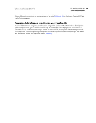 Última modificación 5/5/2010                                                               USO DE AFTER EFFECTS CS5 193
                                                                                            Vistas y previsualizaciones



Aharon Rabinowitz proporciona un tutorial de vídeo en las series Multimedia 101 en el sitio web Creative COW que
explica las zonas seguras.


Recursos adicionales para visualización y previsualización
Si desea ver determinados fotogramas cruciales de una composición (como cuando se les muestra al cliente para su
aprobación provisional), quizá le interesa crear una hoja de contacto. Jeff Almasol proporciona una secuencia de
comandos que crea una hoja de contactos que consiste en una cuadrícula de fotogramas individuales específicos de
una composición. El usuario especifica qué fotogramas desea mostrar ajustando los marcadores de capas. Para obtener
más información, visite el sitio web de Jeff Almasol redefinery.
 