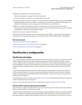 Última modificación 5/5/2010                                                                     USO DE AFTER EFFECTS CS5 14
                                                                              Flujos de trabajo, planificación y configuración



12 Agregue su composición a la cola de procesamiento:
• Seleccione Composición > Agregar a la cola de procesamiento.
• Presione Ctrl+Mayús+/ (Windows) o Comando+Mayús+/ (Mac OS).
13 En el panel Cola de procesamiento, haga clic en el texto subrayado a la derecha de Salida a. En el cuadro de diálogo
   Salida de la película, seleccione un nombre y una ubicación para el archivo de la película de salida y haga clic en
   Guardar. Para la ubicación, seleccione algo que sea fácil de encontrar, como el Escritorio.
14 Haga clic en el botón Procesar para proceder con el procesamiento de todos los elementos de la cola de
   procesamiento. El panel Cola de procesamiento muestra el progreso de la operación de procesamiento. Cuando el
   procesamiento ha concluido, el sistema emite un sonido.
Acaba de crear, procesar y exportar una película.
Puede importar la película que acaba de crear y previsualizarla en After Effects, o puede navegar hasta la película y
reproducirla con un reproductor de películas como QuickTime Player, Windows Media Player o Adobe Bridge.


Más temas de ayuda
“Métodos abreviados de teclado” en la página 751
“Importación de elementos de material de archivo” en la página 68
“Flujo de trabajo general en After Effects” en la página 11



Planificación y configuración
Planificación del trabajo
Una correcta configuración del proyecto, la preparación del material de archivo y los ajustes de composición iniciales
pueden ayudarle a evitar errores y resultados inesperados al procesar el resultado final de una película. Antes de
comenzar, reflexione sobre el trabajo que va a realizar en After Effects y sobre el resultado que pretende crear. Una vez
que haya planificado su proyecto y haya tomado ciertas decisiones básicas sobre los ajustes de éste, estará listo para
comenzar a importar material de archivo y montar composiciones a partir de capas basadas en dicho material de
archivo.
La mejor forma de garantizar que una película sea adecuada para un medio específico es procesar una película de
prueba y visualizarla usando el mismo tipo de equipo que utilizarán los destinatarios para visualizarla. Lo ideal es
hacerlo antes de completar las partes del trabajo que son más difíciles y requieren más tiempo a fin de detectar los
problemas de forma temprana.
Aharon Rabinowitz incluye un artículo en el sitio web Creative COW sobre la planificación del proyecto teniendo en
cuenta las especificaciones de la entrega final.
Para ver un tutorial de vídeo sobre la creación y organización de proyectos, visite el sitio web de Adobe.

Guiones gráficos y guiones (guiones para pantalla)
Antes de comenzar a filmar material de archivo o crear animaciones, en ocasiones resulta más adecuado planificar la
película con guiones gráficos y un guión para pantalla.
Adobe Photoshop y Adobe Illustrator se pueden utilizar para crear guiones gráficos. Adobe Story se puede utilizar para
escribir en colaboración y administrar guiones para pantalla. Adobe Story también convierte la información de un
guión para pantalla en metadatos XMP que pueden automatizar la creación de guiones de rodaje, listas de tomas, etc.
 