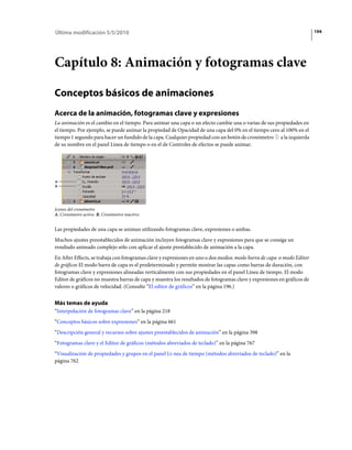 Última modificación 5/5/2010                                                                                             194




Capítulo 8: Animación y fotogramas clave

Conceptos básicos de animaciones
Acerca de la animación, fotogramas clave y expresiones
La animación es el cambio en el tiempo. Para animar una capa o un efecto cambie una o varias de sus propiedades en
el tiempo. Por ejemplo, se puede animar la propiedad de Opacidad de una capa del 0% en el tiempo cero al 100% en el
tiempo 1 segundo para hacer un fundido de la capa. Cualquier propiedad con un botón de cronómetro a la izquierda
de su nombre en el panel Linea de tiempo o en el de Controles de efectos se puede animar.




A
B




Iconos del cronómetro
A. Cronómetro activo B. Cronómetro inactivo


Las propiedades de una capa se animan utilizando fotogramas clave, expresiones o ambas.
Muchos ajustes preestablecidos de animación incluyen fotogramas clave y expresiones para que se consiga un
resultado animado complejo sólo con aplicar el ajuste prestablecido de animación a la capa.
En After Effects, se trabaja con fotogramas clave y expresiones en uno o dos modos: modo barra de capa o modo Editor
de gráficos El modo barra de capa es el predeterminado y permite mostrar las capas como barras de duración, con
fotogramas clave y expresiones alineadas verticalmente con sus propiedades en el panel Línea de tiempo. El modo
Editor de gráficos no muestra barras de capa y muestra los resultados de fotogramas clave y expresiones en gráficos de
valores o gráficos de velocidad. (Consulte “El editor de gráficos” en la página 196.)


Más temas de ayuda
“Interpolación de fotogramas clave” en la página 218
“Conceptos básicos sobre expresiones” en la página 661
“Descripción general y recursos sobre ajustes preestablecidos de animación” en la página 398
“Fotogramas clave y el Editor de gráficos (métodos abreviados de teclado)” en la página 767
“Visualización de propiedades y grupos en el panel Lí­nea de tiempo (métodos abreviados de teclado)” en la
página 762
 