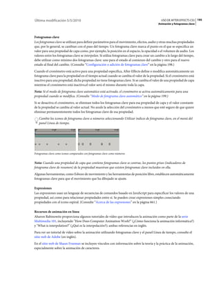 Última modificación 5/5/2010                                                                    USO DE AFTER EFFECTS CS5 195
                                                                                             Animación y fotogramas clave



Fotogramas clave
Los fotogramas clave se utilizan para definir parámetros para el movimiento, efectos, audio y otras muchas propiedades
que, por lo general, se cambian con el paso del tiempo. Un fotograma clave marca el punto en el que se especifica un
valor para una propiedad de capa como, por ejemplo, la posición en el espacio, la opacidad o el volumen de audio. Los
valores entre los fotogramas clave se interpolan. Si utiliza fotogramas clave para crear un cambio a lo largo del tiempo,
debe utilizar como mínimo dos fotogramas clave: uno para el estado al comienzo del cambio y otro para el nuevo
estado al final del cambio. (Consulte “Configuración o adición de fotogramas clave” en la página 198.)
Cuando el cronómetro está activo para una propiedad específica, After Effects define o modifica automáticamente un
fotograma clave para la propiedad en el tiempo actual cuando se cambia el valor de la propiedad. Si el cronómetro está
inactivo para una propiedad, dicha propiedad no tiene fotogramas clave. Si se cambia el valor de una propiedad de capa
mientras el cronómetro está inactivo,el valor será el mismo durante toda la capa.
Nota: Si el modo de fotograma clave automático está activado, el cronómetro se activa automáticamente para una
propiedad cuando se modifica. (Consulte “Modo de fotograma clave automático” en la página 199.)
Si se desactiva el cronómetro, se eliminan todos los fotogramas clave para esa propiedad de capa y el valor constante
de la propiedad se cambia al valor actual. No anule la selección del cronómetro a menos que esté seguro de que quiere
eliminar permanentemente todos los fotogramas clave de esa propiedad.
   Cambie los iconos de fotograma clave a números seleccionando Utilizar índices de fotograma clave, en el menú del
   panel Línea de tiempo.




Fotogramas clave como iconos comparados con fotogramas clave como números


Nota: Cuando una propiedad de capa que contiene fotogramas clave se contrae, los puntos grises (indicadores de
fotograma clave de resumen) de la propiedad muestran que existen fotogramas clave incluidos en ella.
Algunas herramientas, como Esbozo de movimiento y las herramientas de posición libre, establecen automáticamente
fotogramas clave para que el movimiento que ha dibujado se ajuste.

Expresiones
Las expresiones usan un lenguaje de secuencias de comandos basado en JavaScript para especificar los valores de una
propiedad, así como para relacionar propiedades entre sí. Se pueden crear expresiones simples conectando
propiedades con el icono espiral. (Consulte “Acerca de las expresiones” en la página 661.)

Recursos de animación en línea
Aharon Rabinowitz proporciona algunos tutoriales de vídeo que introducen la animación como parte de la serie
Multimedia 101, incluyendo "How Does Computer Animation Work?" (¿Cómo funciona la animación informática?)
y "What is interpolation?" (¿Qué es la interpolación?); ambas referencias en inglés.
Para ver un tutorial de vídeo sobre la animación utilizando fotogramas clave y el panel Línea de tiempo, consulte el
sitio web de Adobe (en inglés).
En el sitio web de Shaun Freeman se incluyen vínculos con información sobre la teoría y la práctica de la animación,
especialmente sobre la animación de caracteres.
 