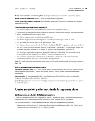 Última modificación 5/5/2010                                                                      USO DE AFTER EFFECTS CS5 198
                                                                                                Animación y fotogramas clave



Mostrar información sobre herramientas gráficas Activa y desactiva la información sobre herramientas gráficas.

Mostrar el Editor de expresiones Muestra u oculta el campo editor de expresiones.

Permitir fotogramas clave entre fotogramas Permite colocar fotogramas clave entre los fotogramas para conseguir
una animación precisa.

Panorámica y zoom en el Editor de gráficos
• Para obtener una panorámica vertical u horizontal, arrastre con la herramienta Mano             .
   Para activar la herramienta Mano momentáneamente cuando está usando otra herramienta, mantenga presionada
   la barra espaciadora o el botón central del ratón.
• Para obtener una panorámica vertical, gire la rueda del ratón.
• Para obtener una panorámica horizontal, presione la tecla Mayús mientras gira la rueda del ratón.
• Para hacer zoom para acercar, haga clic con la herramienta Zoom.
• Para alejar con el zoom, presione la tecla Alt (Windows) u Opción (Mac OS) y haga clic con la herramienta Zoom.
• Para usar el zoom con la rueda del ratón, presione Alt (Windows) u Opción (Mac OS) mientras gira la rueda para
  hacer zoom horizontal; presione Ctrl (Windows) o Comando (Mac OS) para hacer zoom vertical.
• Para hacer zoom horizontalmente, presione la tecla Alt (Windows) u Opción (Mac OS) mientras arrastra la
  herramienta Zoom hacia la izquierda para alejarse o hacia la derecha para acercarse.
• Para hacer zoom verticalmente, presione la tecla Alt (Windows) u Opción (Mac OS) mientras arrastra la
  herramienta Zoom hacia arriba para acercarse o hacia abajo para alejarse.
Nota: No se puede obtener una panorámica ni aplicar zoom vertical cuando está seleccionado Aplicar zoom automático
al alto   .

Aplicar zoom automático al alto y Ajustar
Aplicar zoom automático al alto          Cambia el modo Aplicar zoom automático al alto, que escala automáticamente
la altura del gráfico para ajustarla a la altura del Editor de gráficos. Aún así, el zoom horizontal debe ajustarse
manualmente.
Ajustar selección     Ajusta la escala del valor (vertical) y del tiempo (horizontal) del gráfico para ajustar los
fotogramas clave seleccionados en el Editor de gráficos.
Ajustar todo      Ajusta la escala del valor (vertical) y de tiempo (horizontal) del gráfico para ajustar todos los gráficos
en el Editor de gráficos.



Ajuste, selección y eliminación de fotogramas clave
Configuración o adición de fotogramas clave
Cuando el cronómetro está activo para una propiedad específica, After Effects agrega o modifica automáticamente un
fotograma clave para la propiedad en el mismo momento en que se cambia el valor de la propiedad.
Para activar el cronómetro y habilitar los fotogramas clave, realice una de las siguientes operaciones:
• Haga clic en el icono Cronómetro situado junto al nombre de propiedad para activarla. After Effects crea un
  fotograma clave en el tiempo actual para ese valor de propiedad.
 