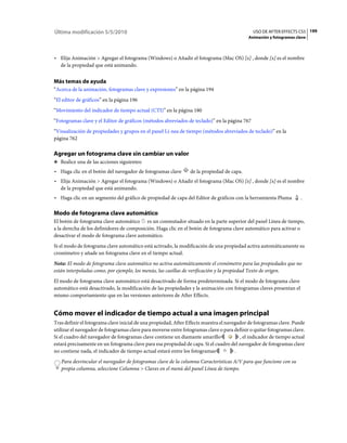 Última modificación 5/5/2010                                                                   USO DE AFTER EFFECTS CS5 199
                                                                                             Animación y fotogramas clave



• Elija Animación > Agregar el fotograma (Windows) o Añadir el fotograma (Mac OS) [x] , donde [x] es el nombre
  de la propiedad que está animando.


Más temas de ayuda
“Acerca de la animación, fotogramas clave y expresiones” en la página 194
“El editor de gráficos” en la página 196
“Movimiento del indicador de tiempo actual (CTI)” en la página 180
“Fotogramas clave y el Editor de gráficos (métodos abreviados de teclado)” en la página 767
“Visualización de propiedades y grupos en el panel Lí­nea de tiempo (métodos abreviados de teclado)” en la
página 762

Agregar un fotograma clave sin cambiar un valor
❖ Realice una de las acciones siguientes:

• Haga clic en el botón del navegador de fotogramas clave        de la propiedad de capa.
• Elija Animación > Agregar el fotograma (Windows) o Añadir el fotograma (Mac OS) [x] , donde [x] es el nombre
  de la propiedad que está animando.
• Haga clic en un segmento del gráfico de propiedad de capa del Editor de gráficos con la herramienta Pluma           .

Modo de fotograma clave automático
El botón de fotograma clave automático es un conmutador situado en la parte superior del panel Línea de tiempo,
a la derecha de los definidores de composición. Haga clic en el botón de fotograma clave automático para activar o
desactivar el modo de fotograma clave automático.
Si el modo de fotograma clave automático está activado, la modificación de una propiedad activa automáticamente su
cronómetro y añade un fotograma clave en el tiempo actual.
Nota: El modo de fotograma clave automático no activa automáticamente el cronómetro para las propiedades que no
están interpoladas como, por ejemplo, los menús, las casillas de verificación y la propiedad Texto de origen.
El modo de fotograma clave automático está desactivado de forma predeterminada. Si el modo de fotograma clave
automático está desactivado, la modificación de las propiedades y la animación con fotogramas claves presentan el
mismo comportamiento que en las versiones anteriores de After Effects.


Cómo mover el indicador de tiempo actual a una imagen principal
Tras definir el fotograma clave inicial de una propiedad, After Effects muestra el navegador de fotogramas clave. Puede
utilizar el navegador de fotogramas clave para moverse entre fotogramas clave o para definir o quitar fotogramas clave.
Si el cuadro del navegador de fotogramas clave contiene un diamante amarillo             , el indicador de tiempo actual
estará precisamente en un fotograma clave para esa propiedad de capa. Si el cuadro del navegador de fotogramas clave
no contiene nada, el indicador de tiempo actual estará entre los fotogramas            .
   Para desvincular el navegador de fotogramas clave de la columna Características A/V para que funcione con su
   propia columna, seleccione Columna > Claves en el menú del panel Línea de tiempo.
 