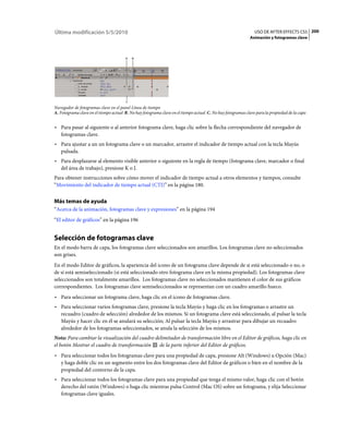 Última modificación 5/5/2010                                                                                   USO DE AFTER EFFECTS CS5 200
                                                                                                            Animación y fotogramas clave



                                       A   B




                                       C

Navegador de fotogramas clave en el panel Línea de tiempo
A. Fotograma clave en el tiempo actual B. No hay fotograma clave en el tiempo actual C. No hay fotogramas clave para la propiedad de la capa


• Para pasar al siguiente o al anterior fotograma clave, haga clic sobre la flecha correspondiente del navegador de
  fotogramas clave.
• Para ajustar a un un fotograma clave o un marcador, arrastre el indicador de tiempo actual con la tecla Mayús
  pulsada.
• Para desplazarse al elemento visible anterior o siguiente en la regla de tiempo (fotograma clave, marcador o final
  del área de trabajo), presione K o J.
Para obtener instrucciones sobre cómo mover el indicador de tiempo actual a otros elementos y tiempos, consulte
“Movimiento del indicador de tiempo actual (CTI)” en la página 180.


Más temas de ayuda
“Acerca de la animación, fotogramas clave y expresiones” en la página 194
“El editor de gráficos” en la página 196


Selección de fotogramas clave
En el modo barra de capa, los fotogramas clave seleccionados son amarillos. Los fotogramas clave no seleccionados
son grises.
En el modo Editor de gráficos, la apariencia del icono de un fotograma clave depende de si está seleccionado o no, o
de si está semiseleccionado (si está seleccionado otro fotograma clave en la misma propiedad). Los fotogramas clave
seleccionados son totalmente amarillos. Los fotogramas clave no seleccionados mantienen el color de sus gráficos
correspondientes. Los fotogramas clave semiseleccionados se representan con un cuadro amarillo hueco.
• Para seleccionar un fotograma clave, haga clic en el icono de fotogramas clave.
• Para seleccionar varios fotogramas clave, presione la tecla Mayús y haga clic en los fotogramas o arrastre un
  recuadro (cuadro de selección) alrededor de los mismos. Si un fotograma clave está seleccionado, al pulsar la tecla
  Mayús y hacer clic en él se anulará su selección; Al pulsar la tecla Mayús y arrastrar para dibujar un recuadro
  alrededor de los fotogramas seleccionados, se anula la selección de los mismos.
Nota: Para cambiar la visualización del cuadro delimitador de transformación libre en el Editor de gráficos, haga clic en
el botón Mostrar el cuadro de transformación     de la parte inferior del Editor de gráficos.
• Para seleccionar todos los fotogramas clave para una propiedad de capa, presione Alt (Windows) u Opción (Mac)
  y haga doble clic en un segmento entre los dos fotogramas clave del Editor de gráficos o bien en el nombre de la
  propiedad del contorno de la capa.
• Para seleccionar todos los fotogramas clave para una propiedad que tenga el mismo valor, haga clic con el botón
  derecho del ratón (Windows) o haga clic mientras pulsa Control (Mac OS) sobre un fotograma, y elija Seleccionar
  fotogramas clave iguales.
 