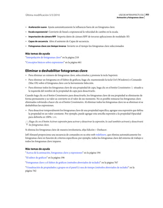 Última modificación 5/5/2010                                                                    USO DE AFTER EFFECTS CS5 202
                                                                                             Animación y fotogramas clave



• Aceleración suave Ajusta automáticamente la influencia fuera de un fotograma clave.
• Escala exponencial Convierte de lineal a exponencial la velocidad de cambio en la escala.
• Importación de cámara RPF Importa datos de cámara RPF de terceras aplicaciones de modelado 3D.
• Capas de secuencia Abre el asistente de Capas de secuencia.
• Fotogramas clave con tiempo inverso Invierte en el tiempo los fotogramas clave seleccionados

Más temas de ayuda
“Interpolación de fotogramas clave” en la página 218
“Conceptos básicos sobre expresiones” en la página 661


Eliminar o deshabilitar fotogramas clave
• Para eliminar un número de fotogramas clave, selecciónelos y presione la tecla Suprimir.
• Para eliminar un fotograma en el Editor de gráficos, haga clic manteniendo la tecla Ctrl (Windows) o Comando
  (Mac OS) sobre el fotograma clave con la herramienta Selección.
• Para eliminar todos los fotogramas clave de una propiedad de capa, haga clic en el botón Cronómetro          situado a
  la izquierda del nombre de la propiedad de capa para desactivarlo.
Cuando haga clic en el botón Cronómetro para desactivarlo, los fotogramas clave de esa propiedad se eliminarán de
forma permanente y su valor se convierte en el valor de ese momento. No es posible restaurar los fotogramas clave
eliminados volviendo a hacer clic en el botón Cronómetro. Al eliminar todos los fotogramas clave no se eliminan ni se
deshabilitan las expresiones.
• Para desactivar temporalmente los fotogramas clave de una propiedad específica, agregue una expresión que defina
  la propiedad en un valor constante. Por ejemplo, puede agregar esta sencilla expresión a la propiedad Opacidad
  para definirla en 100%: 100.
   Haga clic en el botón Activar expresión para activar y desactivar la expresión, lo cual también activará y desactivará
   los fotogramas clave.
Si elimina los fotogramas clave de manera involuntaria, elija Edición > Deshacer.
Jeff Almasol proporciona una secuencia de comandos en su sitio web redefinery, que elimina automáticamente los
fotogramas clave en función de criterios específicos; por ejemplo, todos los fotogramas clave del entorno de trabajo o
todos los fotogramas clave impares.


Más temas de ayuda
“Acerca de la animación, fotogramas clave y expresiones” en la página 194
“El editor de gráficos” en la página 196
“Fotogramas clave y el Editor de gráficos (métodos abreviados de teclado)” en la página 767
“Visualización de propiedades y grupos en el panel Lí­nea de tiempo (métodos abreviados de teclado)” en la
página 762
 