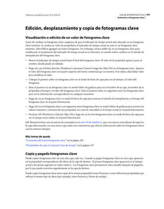 Última modificación 5/5/2010                                                                  USO DE AFTER EFFECTS CS5 203
                                                                                            Animación y fotogramas clave




Edición, desplazamiento y copia de fotogramas clave
Visualización o edición de un valor de fotograma clave
Antes de cambiar un fotograma clave, asegúrese de que el indicador de tiempo actual está colocado en un fotograma
clave existente. Si cambia un valor de propiedad y el indicador de tiempo actual no está en un fotograma clave
existente, After Effects agregará un nuevo fotograma. Sin embargo, si hace doble clic en un fotograma clave para
modificarlo, la localización del indicador de tiempo actual no es relevante, ni cuando realice cambios en el método de
interpolación del fotograma clave.
• Mueve el indicador de tiempo actual hasta el final del fotograma clave. El valor de la propiedad aparece junto al
  nombre, donde puede ser editado.
• Haga clic con el botón derecho (Windows) o presione Control y haga clic (Mac OS) en el fotograma clave. Aparece
  el valor del fotograma clave en la parte superior del menú contextual que se muestra. Si lo desea, elija Editar valor
  para modificar el valor.
• Coloque el puntero sobre un fotograma clave en el modo de barra de capa para ver el tiempo y el valor del
  fotograma.
• Sitúe el puntero en un fotograma clave en modo Editor de gráficos para ver el nombre de la capa, el nombre de la
  propiedad, el tiempo y el valor del fotograma clave. Sitúe el puntero sobre un segmento entre los fotogramas clave
  para ver la información correspondiente en cualquier momento.
• Haga clic en un fotograma clave en modo de barra de capa para mostrar el método de interpolación y el tiempo del
  fotograma clave en el panel Información.
• Haga clic en un fotograma clave o un segmento entre fotogramas clave en modo Editor de gráficos para mostrar los
  valores máximos y mínimos de una propiedad, así como la velocidad en el tiempo actual en el panel Información.
• Presione Alt (Windows) u Opción (Mac OS) y haga clic en los dos fotogramas clave en modo de barra de capa para
  ver el tiempo entre ambos en el panel Información.
Jeff Almasol incluye una secuencia de comandos en su sitio Web redefinery, que crea nuevos marcadores de capa (en
la capa seleccionada o en una nueva capa nula) con comentarios que ofrecen información sobre los fotogramas claves
con los mismos tiempos.


Más temas de ayuda
“Comandos del menú fotogramas clave” en la página 201
“Propiedades de capa en el panel Línea de tiempo” en la página 137


Copia y pegado fotogramas clave
Puede copiar fotogramas clave de una sola capa cada vez. Cuando se pegan fotogramas clave en otra capa, aparecen
en la propiedad correspondiente del efecto de la capa de destino. El primer fotograma clave aparecerá en el tiempo
actual y los demás seguirán en orden relativo. Los fotogramas clave permanecen seleccionados después de pegarlos,
por lo que puede moverlos seguidamente en la capa de destino.
Puede copiar fotogramas clave entre capas de la misma propiedad (como Posición) o entre diferentes propiedades que
utilicen el mismo tipo de datos (por ejemplo, entre Posición y Punto de anclaje).
 