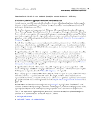 Última modificación 5/5/2010                                                                         USO DE AFTER EFFECTS CS5 15
                                                                                  Flujos de trabajo, planificación y configuración



Nota: Para iniciar el servicio de Adobe Story desde After Effects, seleccione Archivo > Ir a Adobe Story.

Adquisición, selección y preparación del material de archivo
Antes de importar material de archivo, decida qué medios y formatos utilizará para las películas finales y, después,
determine los ajustes más adecuados para el material de origen. A menudo, se recomienda preparar el material de
archivo antes de importarlo a After Effects.
Por ejemplo, si desea que una imagen ocupe todo el fotograma de la composición, puede configurar la imagen en
Adobe Photoshop® para que el tamaño y la proporción de aspecto de píxeles de la imagen coincidan con el tamaño y
la proporción de aspecto de píxeles de la composición. Si la imagen es demasiado grande al importarla a After Effects,
aumentarán los requisitos de memoria y de procesador de las composiciones que la utilicen. Si la imagen es demasiado
pequeña, se perderá calidad de imagen al ajustarla al tamaño deseado. Consulte “Proporción de aspecto de píxeles y
fotogramas” en la página 75.
Si puede filmar material de archivo con colores e iluminación uniformes, y al mismo tiempo evitar la necesidad de
realizar mucho trabajo tedioso con la utilidad durante la postproducción, dispondrá de más tiempo para el trabajo
creativo. Tenga en cuenta el uso de Adobe OnLocation para asegurarse de que obtiene el máximo rendimiento de su
tiempo y material de archivo.
Si es posible, utilice material de archivo sin comprimir o material de archivo codificado con compresión sin pérdida.
La compresión sin pérdidas supone mejores resultados para muchas operaciones, como la incrustación o el
seguimiento de movimiento. Ciertos tipos de compresión, como los que se utilizan en la codificación DV, son
especialmente inapropiados para la incrustación de color porque descartan las sutiles diferencias de color que son
determinantes para una incrustación correcta de fondo azul o de fondo verde. A menudo, lo mejor es esperar hasta la
fase de procesamiento final para utilizar una compresión distinta a la compresión sin pérdida. Consulte “Recursos e
introducción a la incrustación” en la página 387.
Si es posible, utilice material de archivo con una velocidad de fotogramas que sea, al menos, equivalente a la del
resultado final para que After Effects no tenga que utilizar la fusión de fotogramas o métodos similares para completar
los fotogramas no disponibles. Consulte “Velocidad de fotogramas” en la página 73.
El tipo de trabajo que se va a realizar en After Effects y el tipo de película final que se desea crear pueden influir incluso
sobre el modo de rodar y adquirir el material de archivo. Por ejemplo, si se desea realizar una animación con
seguimiento de movimiento, considere la toma de la escena de forma que se optimice el seguimiento de movimiento;
por ejemplo, utilizando marcadores de seguimiento. Consulte “Flujo de trabajo de seguimiento de movimiento” en la
página 254.
David Van Brink muestra un excelente ejemplo en su blog omino pixel de por qué filmar con un formato de alta
definición resulta útil incluso para entregas de definición estándar, ya que los píxeles adicionales proporcionan mucho
espacio para el trabajo de cámara sintética (falsa) como, por ejemplo, zooms y panorámicas en postproducción.
Trish y Chris Meyer ofrecen sugerencias para la planificación y realización de trabajo con pantalla ancha y de alta
definición en los siguientes artículos del sitio web ProVideo Coalition:
• The High-Def Checklist
• Open Wide: Creating That Widescreen Look
 