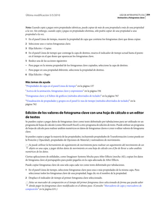 Última modificación 5/5/2010                                                                   USO DE AFTER EFFECTS CS5 204
                                                                                             Animación y fotogramas clave



Nota: Cuando copie y pegue entre propiedades idénticas, puede copiar de más de una propiedad a más de una propiedad
a la vez. Sin embargo, cuando copie y pegue en propiedades distintas, sólo podrá copiar de una propiedad a una
propiedad a la vez.
1 En el panel Línea de tiempo, muestre la propiedad de capa que contiene los fotogramas clave que desea copiar.
2 Seleccione uno o varios fotogramas clave.
3 Elija Edición > Copiar.
4 En el panel Línea de tiempo que contenga la capa de destino, mueva el indicador de tiempo actual hasta el punto
   en el tiempo en el que desee que aparezcan los fotogramas clave.
5 Realice una de las acciones siguientes:
• Para pegar en la misma propiedad de los fotogramas clave copiados, seleccione la capa de destino.
• Para pegar en una propiedad diferente, seleccione la propiedad de destino.
6 Elija Edición > Pegar.


Más temas de ayuda
“Propiedades de capa en el panel Línea de tiempo” en la página 137
“Acerca de la animación, fotogramas clave y expresiones” en la página 194
“Fotogramas clave y el Editor de gráficos (métodos abreviados de teclado)” en la página 767
“Visualización de propiedades y grupos en el panel Lí­nea de tiempo (métodos abreviados de teclado)” en la
página 762


Edición de los valores de fotograma clave con una hoja de cálculo o un editor
de textos
Se pueden copiar y pegar datos de fotogramas clave como texto delimitado por tabulaciones para ser utilizado en un
programa de hojas de cálculo (como Microsoft Excel) u otro programa de edición de texto. Puede utilizar un programa
de hojas de cálculo para realizar análisis numéricos en datos de fotogramas claves o crear o editar valores de fotograma
clave.
Se pueden copiar y pegar la mayoría de las propiedades, incluyemdo propiedades de Transformación (como pueda ser
la Posición y Opacidad), propiedades de Opciones de Material y rastreadores de movimiento.
  Se puede utilizar la herramiento de seguimiento de movimiento para realizar un seguimiento del movimiento de un
  objeto en una capa, y pegar dichos datos de movimiento en una hoja de cálculo con el fin de llevar a cabo análisis
numéricos de los datos.
Ciertas aplicaciones de utilidades, como Imagineer Systems Mocha para After Effects (mocha-AE), copian los datos
de fotograma clave al portapapeles para poder pegarlos en la capa adecuada de After Effects.
Puede copiar fotogramas clave de una sola capa cada vez como texto delimitado por tabulaciones.
1 En el panel Línea de tiempo, seleccione fotogramas clave para una o más propiedades de la misma capa. Para
   seleccionar todos los fotogramas clave de una propiedad, haga clic en el nombre de la propiedad.
2 Desplace el indicador de tiempo al primer fotograma clave seleccionado.
   Sitúe un marcador de composición en el tiempo del primer fotograma clave seleccionado de forma que pueda saber
   dónde pegar los fotogramas clave modificados en el último paso. (Consulte “Marcadores de capa y marcadores de
composición” en la página 631.)
 