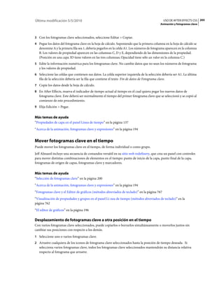 Última modificación 5/5/2010                                                                    USO DE AFTER EFFECTS CS5 205
                                                                                              Animación y fotogramas clave



3 Con los fotogramas clave seleccionados, seleccione Editar > Copiar.
4 Pegue los datos del fotograma clave en la hoja de cálculo. Suponiendo que la primera columna en la hoja de cálculo se
   denomine A y la primera fila sea 1, debería pegarlos en la celda A1. Los números de fotograma aparecen en la columna
   B. Los valores de propiedad aparecen en las columnas C, D y E, dependiendo de las dimensiones de la propiedad.
   (Posición en una capa 3D tiene valores en las tres columnas; Opacidad tiene sólo un valor en la columna C.)
5 Edite la información numérica para los fotogramas clave. No cambie datos que no sean los números de fotograma
   y los valores de propiedad.
6 Seleccione las celdas que contienen sus datos. La celda superior izquierda de la selección debería ser A1. La última
   fila de la selección debería ser la fila que contiene el texto Fin de datos de Fotograma clave.
7 Copie los datos desde la hoja de cálculo.
8 En After Effects, mueva el indicador de tiempo actual al tiempo en el cual quiera pegar los nuevos datos de
   fotograma clave. Este deberá ser normalmente el tiempo del primer fotograma clave que se seleccionó y se copió al
   comienzo de este procedimiento.
9 Elija Edición > Pegar.


Más temas de ayuda
“Propiedades de capa en el panel Línea de tiempo” en la página 137
“Acerca de la animación, fotogramas clave y expresiones” en la página 194


Mover fotogramas clave en el tiempo
Puede mover los fotogramas clave en el tiempo, de forma individual o como grupo.
Jeff Almasol incluye una secuencia de comandos versátil en su sitio web redefinery, que crea un panel con controles
para mover distintas combinaciones de elementos en el tiempo: punto de inicio de la capa, punto final de la capa,
fotogramas de origen de capas, fotogramas clave y marcadores.


Más temas de ayuda
“Selección de fotogramas clave” en la página 200
“Acerca de la animación, fotogramas clave y expresiones” en la página 194
“Fotogramas clave y el Editor de gráficos (métodos abreviados de teclado)” en la página 767
“Visualización de propiedades y grupos en el panel Lí­nea de tiempo (métodos abreviados de teclado)” en la
página 762
“El editor de gráficos” en la página 196

Desplazamiento de fotogramas clave a otra posición en el tiempo
Con varios fotogramas clave seleccionados, puede copiarlos o borrarlos simultáneamente o moverlos juntos sin
cambiar sus posiciones con respecto a los demás.
1 Seleccione uno o varios fotogramas clave.
2 Arrastre cualquiera de los iconos de fotograma clave seleccionados hasta la posición de tiempo deseada. Si
   selecciona varios fotogramas clave, todos los fotogramas clave seleccionados mantendrán su distancia relativa
   respecto al fotograma que arrastre.
 