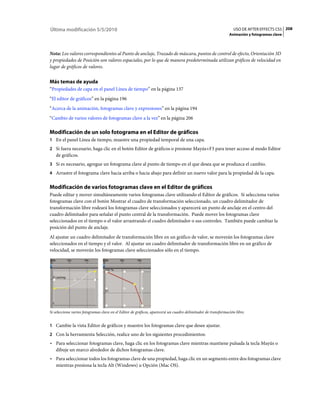 Última modificación 5/5/2010                                                                                     USO DE AFTER EFFECTS CS5 208
                                                                                                              Animación y fotogramas clave



Nota: Los valores correspondientes al Punto de anclaje, Trazado de máscara, puntos de control de efecto, Orientación 3D
y propiedades de Posición son valores espaciales, por lo que de manera predeterminada utilizan gráficos de velocidad en
lugar de gráficos de valores.


Más temas de ayuda
“Propiedades de capa en el panel Línea de tiempo” en la página 137
“El editor de gráficos” en la página 196
“Acerca de la animación, fotogramas clave y expresiones” en la página 194
“Cambio de varios valores de fotogramas clave a la vez” en la página 206

Modificación de un solo fotograma en el Editor de gráficos
1 En el panel Línea de tiempo, muestre una propiedad temporal de una capa.
2 Si fuera necesario, haga clic en el botón Editor de gráficos o presione Mayús+F3 para tener acceso al modo Editor
   de gráficos.
3 Si es necesario, agregue un fotograma clave al punto de tiempo en el que desea que se produzca el cambio.
4 Arrastre el fotograma clave hacia arriba o hacia abajo para definir un nuevo valor para la propiedad de la capa.


Modificación de varios fotogramas clave en el Editor de gráficos
Puede editar y mover simultáneamente varios fotogramas clave utilizando el Editor de gráficos. Si selecciona varios
fotogramas clave con el botón Mostrar el cuadro de transformación seleccionado, un cuadro delimitador de
transformación libre rodeará los fotogramas clave seleccionados y aparecerá un punto de anclaje en el centro del
cuadro delimitador para señalar el punto central de la transformación. Puede mover los fotogramas clave
seleccionados en el tiempo o el valor arrastrando el cuadro delimitador o sus controles. También puede cambiar la
posición del punto de anclaje.
Al ajustar un cuadro delimitador de transformación libre en un gráfico de valor, se moverán los fotogramas clave
seleccionados en el tiempo y el valor. Al ajustar un cuadro delimitador de transformación libre en un gráfico de
velocidad, se moverán los fotogramas clave seleccionados sólo en el tiempo.




Si selecciona varios fotogramas clave en el Editor de gráficos, aparecerá un cuadro delimitador de transformación libre.


1 Cambie la vista Editor de gráficos y muestre los fotogramas clave que desee ajustar.
2 Con la herramienta Selección, realice uno de los siguientes procedimientos:
• Para seleccionar fotogramas clave, haga clic en los fotogramas clave mientras mantiene pulsada la tecla Mayús o
  dibuje un marco alrededor de dichos fotogramas clave.
• Para seleccionar todos los fotogramas clave de una propiedad, haga clic en un segmento entre dos fotogramas clave
  mientras presiona la tecla Alt (Windows) u Opción (Mac OS).
 