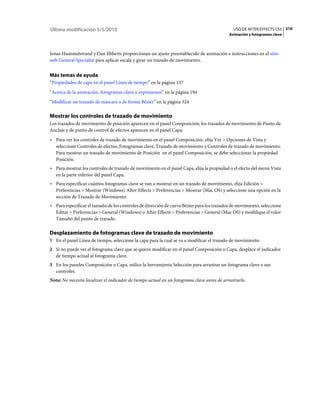 Última modificación 5/5/2010                                                                  USO DE AFTER EFFECTS CS5 210
                                                                                            Animación y fotogramas clave



Jonas Hummelstrand y Dan Ebberts proporcionan un ajuste preestablecido de animación e instrucciones en el sitio
web General Specialist para aplicar escala y girar un trazado de movimiento.


Más temas de ayuda
“Propiedades de capa en el panel Línea de tiempo” en la página 137
“Acerca de la animación, fotogramas clave y expresiones” en la página 194
“Modificar un trazado de máscara o de forma Bézier” en la página 324

Mostrar los controles de trazado de movimiento
Los trazados de movimiento de posición aparecen en el panel Composición; los trazados de movimiento de Punto de
Anclaje y de punto de control de efectos aparecen en el panel Capa.
• Para ver los controles de trazado de movimiento en el panel Composición, elija Ver > Opciones de Vista y
  seleccione Controles de efectos, Fotogramas clave, Trazado de movimiento y Controles de trazado de movimiento.
  Para mostrar un trazado de movimiento de Posición en el panel Composición, se debe seleccionar la propiedad
  Posición.
• Para mostrar los controles de trazado de movimiento en el panel Capa, elija la propiedad o el efecto del menú Vista
  en la parte inferior del panel Capa.
• Para especificar cuántos fotogramas clave se van a mostrar en un trazado de movimiento, elija Edición >
  Preferencias > Mostrar (Windows) After Effects > Preferencias > Mostrar (Mac OS) y seleccione una opción en la
  sección de Trazado de Movimiento.
• Para especificar el tamaño de los controles de dirección de curva Bézier para los trazados de movimiento, seleccione
  Editar > Preferencias > General (Windows) o After Effects > Preferencias > General (Mac OS) y modifique el valor
  Tamaño del punto de trazado.

Desplazamiento de fotogramas clave de trazado de movimiento
1 En el panel Línea de tiempo, seleccione la capa para la cual se va a modificar el trazado de movimiento.
2 Si no puede ver el fotograma clave que se quiere modificar en el panel Composición o Capa, desplace el indicador
   de tiempo actual al fotograma clave.
3 En los paneles Composición o Capa, utilice la herramienta Selección para arrastrar un fotograma clave o sus
   controles.
Nota: No necesita localizar el indicador de tiempo actual en un fotograma clave antes de arrastrarlo.
 