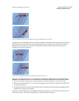 Última modificación 5/5/2010                                                                       USO DE AFTER EFFECTS CS5 211
                                                                                                 Animación y fotogramas clave




Arrastre un fotograma clave en el panel Composición para mover un fotograma clave de Posición.


Se pueden mover varios fotogramas clave a la vez seleccionándolos en el panel Línea de tiempo antes de arrastrarlos al
panel Composición o al de Capa. Para mover el trazado de movimiento completo, se han de seleccionar todos los
fotogramas clave haciendo clic en el nombre de la propiedad en el panel Línea de tiempo antes de arrastrar un
fotograma clave al panel Composición.




Arrastre de todos los fotogramas clave sobre un trazado de movimiento de uno en uno


Agregar un fotograma clave a un trazado de movimiento utilizando la herramienta Pluma
1 Muestre el trazado de movimiento que se desea modificar en el panel Composición o en el panel de Capa.
2 Seleccione la herramienta Pluma              o la herramienta Agregar vértices (Windows) o Añadir vértices (Mac OS)
   en el panel Herramientas.
3 En el panel Composición, sitúe la herramienta Pluma sobre el trazado de movimiento donde desee agregar el nuevo
   fotograma clave y haga clic para añadirlo.
Aparecerá un nuevo fotograma clave en el fotograma sobre el que ha hecho clic, en el trazado de movimiento y en el
panel Línea de tiempo. Para mover el fotograma clave, utilice la herramienta Selección.
 
