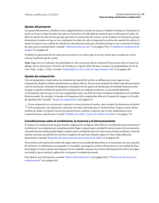 Última modificación 5/5/2010                                                                       USO DE AFTER EFFECTS CS5 16
                                                                                Flujos de trabajo, planificación y configuración




Ajustes del proyecto
Los ajustes del proyecto se dividen en tres categorías básicas: el modo en el que se visualiza el tiempo en el proyecto, el
modo en el que se tratan los datos de color en el proyecto y la velocidad de muestreo que se utiliza para el audio. De
ellos, los ajustes de color son los que hay que tener en cuenta antes de avanzar con los trabajos en el proyecto, porque
determinan el modo en el que se van a interpretar los datos de color al importar los archivos de material de archivo, el
modo en el que se van a realizar los cálculos de color durante el proceso y el modo en el que se van a convertir los datos
de color para el resultado final. Consulte “Administración de color” en la página 276 y “Unidades de visualización de
tiempo” en la página 50.
Si habilita la administración de color para su proyecto, los colores que ve son los colores que su audiencia verá al
visionar la película que ha creado.
Nota: Haga clic en el indicador de profundidad de color en la parte inferior del panel Proyecto para abrir el cuadro de
diálogo Ajustes del proyecto. Presione Alt (Windows) u Opción (Mac OS) para visualizar las profundidades de bits de
color: 8 bpc, 16 bpc y 32 bpc. Consulte “Profundidad de color y color de rango dinámico alto” en la página 265.

Ajustes de composición
Una vez preparados e importados, los elementos de material de archivo se utilizan para crear capas en una
composición, donde se realizan animaciones y se aplican efectos. Al crear una composición, deben especificarse ajustes
como la resolución, el tamaño de fotograma y la proporción de aspecto de píxeles para el resultado final procesado.
Aunque se pueden cambiar los ajustes de la composición en cualquier momento, se recomienda definirlos
correctamente cada vez que se cree una composición nueva con el fin de evitar resultados inesperados en el resultado
final procesado. Por ejemplo, el tamaño de fotogramas de la composición debe ser el tamaño de imagen en el medio
de reproducción. Consulte “Ajustes de composición” en la página 55.
   Si una composición se va a procesar y exportar en varios formatos de medios, ajuste siempre las dimensiones de píxeles
   de la composición a las dimensiones de píxeles más altas utilizadas para el resultado final. Después, puede utilizar
módulos de salida en el panel Cola de procesamiento para codificar y exportar una versión independiente de la
composición para cada formato. Consulte “Módulos de salida y Ajustes de módulos de salida” en la página 719.

Consideraciones sobre el rendimiento, la memoria y el almacenamiento
Si trabaja con composiciones de gran tamaño, asegúrese de configurar After Effects y el ordenador para maximizar el
rendimiento. Las composiciones complejas pueden llegar a requerir gran cantidad de memoria para el procesamiento,
y las películas procesadas pueden llegar a requerir gran cantidad de espacio en disco para el almacenamiento. Antes de
intentar procesar una película de tres horas, asegúrese de que haya bastante espacio en disco disponible para
almacenarla. Consulte “Requisitos de almacenamiento para archivos de salida” en la página 648
Si los archivos del material de archivo de origen están en una unidad de disco lenta (o se transmiten con una conexión
de red lenta), el rendimiento será pequeño. Si es posible, mantenga los archivos del proyecto en una unidad de disco
local rápida. La mejor opción sería disponer de tres unidades: una para los archivos del material de archivo de origen,
otra desde la que se ejecute la aplicación y otra para el resultado procesado.
Para obtener más información, consulte “Mejora del rendimiento” en la página 650 y “Preferencias de memoria y
multiprocesado” en la página 643.
 