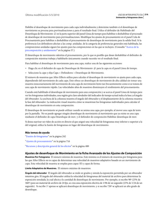 Última modificación 5/5/2010                                                                    USO DE AFTER EFFECTS CS5 214
                                                                                              Animación y fotogramas clave



Habilite el desenfoque de movimiento para cada capa individualmente y determine también si el desenfoque de
movimiento se procesa para previsualizaciones y para el resultado final. Utilice el definidor de Habilitado del
Desenfoque de Movimiento en la parte superior del panel Línea de tiempo para habilitar o deshabilitar el procesado
de desenfoque de movimiento para previsualizaciones. Modifique los ajustes de procesamiento en el panel Cola de
Procesamiento para habilitar o deshabilitar el procesamiento de desenfoque de movimiento para la salida final. Si la
preferencia Los definidores afectan a las comp. anidadas. de la categoría de preferencias generales está habilitada, las
composiciones anidadas siguen los ajustes para las composiciones en las que se incluyen. (Consulte “Acerca de la
precomposición y anidamiento” en la página 57.)
El desenfoque de movimiento ralentiza el procesamiento, por lo que es posible que desee deshabilitar el definidor de
composición mientras trabaja y habilitarlo únicamente cuando necesite ver el resultado final.
Para habilitar el desenfoque de movimiento para una capa, realice una de las siguientes acciones:
• Haga clic en el definidor de capa de Desenfoque de Movimiento           para la capa en el panel Línea de tiempo.
• Seleccione la capa y elija Capa > Definidores > Desenfoque de Movimiento.
El número de muestras que After Effects utiliza para calcular el desenfoque de movimiento se ajusta para cada capa,
dependiendo del movimiento de cada capa. Esto ofrece un desenfoque de movimiento de alta calidad sin tomar una
muestra innecesariamente del movimiento de una capa de movimiento lento tan frecuentemente como si se tratara de
una capa de movimiento rápido. Las velocidades altas de muestreo disminuyen el rendimiento del procesamiento.
Cuando está habilitado el desenfoque de movimiento para una composición y se acerca el panel Línea de tiempo para
ver los fotogramas individuales, una región gris claro alrededor del indicador de tiempo actual indica la fase y el ángulo
del obturador. La anchura de la columna muestra el ángulo del obturador y el desplazamiento de la columna muestra
la fase del obturador. La indicación visual muestra cómo se muestrean los fotogramas individuales para calcular el
desenfoque de movimiento en esta composición.
El desenfoque de movimiento se puede utilizar cuando se anima una capa; por ejemplo, al mover una capa de texto
por la pantalla. No se puede agregar ningún desenfoque de movimiento al movimiento que ya existe en una capa
mediante el definidor de capa Desenfoque de mov. y el definidor de composición Habilitar desenfoque de mov.
Si desea suavizar un vídeo de acción en directo al que asignó una velocidad de fotogramas muy inferior o superior a la
del original, utilice la fusión de fotogramas en lugar del desenfoque de movimiento.


Más temas de ayuda
“Fusión de fotogramas” en la página 242
“Ajustes de procesamiento” en la página 716
“Recursos y descripción general de los efectos” en la página 400

Ajustes de desenfoque de Movimiento en la ficha Avanzado de los Ajustes de Composición
Muestras Por Fotograma El número mínimo de muestras. Este mínimo es el número de muestras por fotograma para
las que After Effects no es capaz de determinar una velocidad de muestreo adaptativo basado en un movimiento de
capa. Esta velocidad de muestra se emplea para capas 3D y capas de forma.
Límite Adaptativo de Muestreo. El número máximo de muestreo.

Ángulo del obturador El ángulo del obturador se mide en grados y simula la exposición permitida por un obturador
mientras gira. El ángulo del obturador utiliza la velocidad de fotogramas del material de archivo para determinar la
exposición simulada, la cual afecta a la cantidad de desenfoque de movimiento. Por ejemplo, si escribe 90º (25% de
360º) para un material de archivo de 24 fps, se crea una exposición efectiva de 1/96 de un segundo (25% de 1/24 de un
segundo). Si escribe 1º apenas se aplicará desenfoque de movimiento, y si escribe 720º se aplicará un alto grado de
desenfoque.
 