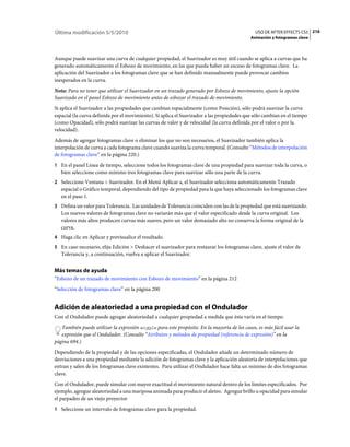 Última modificación 5/5/2010                                                                  USO DE AFTER EFFECTS CS5 216
                                                                                            Animación y fotogramas clave



Aunque puede suavizar una curva de cualquier propiedad, el Suavizador es muy útil cuando se aplica a curvas que ha
generado automáticamente el Esbozo de movimiento, en las que pueda haber un exceso de fotogramas clave. La
aplicación del Suavizador a los fotogramas clave que se han definido manualmente puede provocar cambios
inesperados en la curva.
Nota: Para no tener que utilizar el Suavizador en un trazado generado por Esbozo de movimiento, ajuste la opción
Suavizado en el panel Esbozo de movimiento antes de esbozar el trazado de movimiento.
Si aplica el Suavizador a las propiedades que cambian espacialmente (como Posición), sólo podrá suavizar la curva
espacial (la curva definida por el movimiento). Si aplica el Suavizador a las propiedades que sólo cambian en el tiempo
(como Opacidad), sólo podrá suavizar las curvas de valor y de velocidad (la curva definida por el valor o por la
velocidad).
Además de agregar fotogramas clave o eliminar los que no son necesarios, el Suavizador también aplica la
interpolación de curva a cada fotograma clave cuando suaviza la curva temporal. (Consulte “Métodos de interpolación
de fotogramas clave” en la página 220.)
1 En el panel Línea de tiempo, seleccione todos los fotogramas clave de una propiedad para suavizar toda la curva, o
   bien seleccione como mínimo tres fotogramas clave para suavizar sólo una parte de la curva.
2 Seleccione Ventana > Suavizador. En el Menú Aplicar a, el Suavizador selecciona automáticamente Trazado
   espacial o Gráfico temporal, dependiendo del tipo de propiedad para la que haya seleccionado los fotogramas clave
   en el paso 1.
3 Defina un valor para Tolerancia. Las unidades de Tolerancia coinciden con las de la propiedad que está suavizando.
   Los nuevos valores de fotogramas clave no variarán más que el valor especificado desde la curva original. Los
   valores más altos producen curvas más suaves, pero un valor demasiado alto no conserva la forma original de la
   curva.
4 Haga clic en Aplicar y previsualice el resultado.
5 En caso necesario, elija Edición > Deshacer el suavizador para restaurar los fotogramas clave, ajuste el valor de
   Tolerancia y, a continuación, vuelva a aplicar el Suavizador.


Más temas de ayuda
“Esbozo de un trazado de movimiento con Esbozo de movimiento” en la página 212
“Selección de fotogramas clave” en la página 200


Adición de aleatoriedad a una propiedad con el Ondulador
Con el Ondulador puede agregar aleatoriedad a cualquier propiedad a medida que ésta varía en el tiempo.
   También puede utilizar la expresión wiggle para este propósito. En la mayoría de los casos, es más fácil usar la
   expresión que el Ondulador. (Consulte “Atributos y métodos de propiedad (referencia de expresión)” en la
página 694.)
Dependiendo de la propiedad y de las opciones especificadas, el Ondulador añade un determinado número de
desviaciones a una propiedad mediante la adición de fotogramas clave y la aplicación aleatoria de interpolaciones que
entran y salen de los fotogramas clave existentes. Para utilizar el Ondulador hace falta un mínimo de dos fotogramas
clave.
Con el Ondulador, puede simular con mayor exactitud el movimiento natural dentro de los límites especificados. Por
ejemplo, agregue aleatoriedad a una mariposa animada para producir el aleteo. Agregue brillo u opacidad para simular
el parpadeo de un viejo proyector
1 Seleccione un intervalo de fotogramas clave para la propiedad.
 