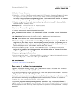 Última modificación 5/5/2010                                                                  USO DE AFTER EFFECTS CS5 217
                                                                                            Animación y fotogramas clave



2 Seleccione Ventana > Ondulador.
3 Para Aplicar a, seleccione el tipo de curva que desea que cambie el Ondulador. Si selecciona fotogramas clave para
   una propiedad que varíe espacialmente, puede seleccionar Trazado espacial para agregar desviaciones del
   movimiento o Gráfico temporal para agregarlas a la velocidad. Si selecciona fotogramas clave para una propiedad
   que no varíe espacialmente, sólo podrá seleccionar Gráfico temporal.
4 Seleccione una opción de Tipo de ruido para especificar el tipo de desviación a causa de la aleatoriedad de los
   valores de los píxeles distribuidos (ruido):
Ruido ligero Produce desviaciones graduales, sin cambios repentinos.

Ruido irregular Produce cambios repentinos.

5 Seleccione las dimensiones de la propiedad que desea modificar:
X, Y o Z Agregue desviaciones solamente a una dimensión de la propiedad seleccionada. Seleccione la dimensión en
el menú.
Todo independiente Agrega un ajuste diferente de desviación a cada dimensión independientemente.

Todo igual Agregue el mismo ajuste de desviación a todas las dimensiones.

6 Defina Frecuencia para especificar cuántas desviaciones (fotogramas clave) por segundo agregará After Effects a los
   fotogramas clave seleccionados. Un valor bajo produce sólo desviaciones ocasionales, mientras que un valor alto
   produce resultados más erráticos. Un valor inferior a 1 crea fotogramas clave en intervalos de menos de uno por
   segundo. Por ejemplo, un valor de 0,5 creará un fotograma clave cada 2 segundos.
7 Defina Magnitud para especificar el tamaño máximo de las desviaciones. After Effects ajusta la magnitud
   especificada a las unidades de la propiedad seleccionada, de forma que el valor de una propiedad puede producir
   resultados muy diferentes en otra propiedad.
8 Haga clic en Aplicar y previsualice el resultado.
9 En caso necesario, elija Edición > Deshacer el Ondulador para restaurar los fotogramas clave, ajuste los valores de
   Frecuencia y Magnitud y, a continuación, vuelva a aplicar el Ondulador.


Más temas de ayuda
“Selección de fotogramas clave” en la página 200


Conversión de audio en fotogramas clave
El asistente de fotogramas clave para Convertir audio a fotogramas clave analiza la amplitud de audio en el área de
trabajo y crea fotogramas clave para la amplitud de audio.
❖ Con la composición activa en el panel Composición o en el panel Línea de tiempo, elija Animación > Asistente de
   fotogramas clave > Convertir audio en fotogramas clave.
Este asistente de fotogramas clave crea una capa llamada Amplitud de audio, que representa todas las fuentes de audio
de la composición, con tres efectos de controles de expresiones con propiedades de regulador que contienen los
fotogramas clave: Canal izquierdo, Canal derecho y Ambos canales.
Para utilizar los fotogramas clave generados por este asistente de fotogramas clave, se vinculan los cambios de la
amplitud de audio a las otras propiedades de capa Por ejemplo, utilice una expresión para vincular los fotogramas clave
de audio a la propiedad Escala de una capa para hacer que ésta crezca y se reduzca a la vez que aumenta o disminuye
la amplitud.
 