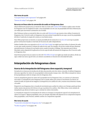 Última modificación 5/5/2010                                                                  USO DE AFTER EFFECTS CS5 218
                                                                                            Animación y fotogramas clave




Más temas de ayuda
“Conceptos básicos sobre expresiones” en la página 661
“Entorno de trabajo” en la página 184

Recursos en línea sobre la conversión de audio en fotogramas clave
Aharon Rabinowitz proporciona un tutorial de vídeo en el sitio web Creative COW donde se explica cómo vincular
los fotogramas clave de amplitud de audio a otras propiedades (en este caso, las propiedades del efecto Deformación
con ondas) para sincronizar la animación con el sonido.
John Dickinson incluye un tutorial de vídeo en su sitio web Motionworks que muestra cómo utilizar el asistente de
fotogramas clave Convertir audio en fotogramas clave para animar la opacidad de una capa y una de las propiedades
del efecto Cuadrícula al compás de la música en una banda sonora.
Satya Meka proporciona un tutorial y un ajuste preestablecido de animación en su sitio web con el que se pueden
generar animaciones basadas en intervalos de frecuencia de audio independientes.
Nathan Gambles ofrece una expresión en el sitio web Video Copilot (en inglés) que baja (reduce el volumen) de audio
en una capa cuando aumenta el volumen de audio de otra capa. Por ejemplo, esta técnica resulta útil para disminuir
automáticamente el volumen de una banda sonora cuando se produce el diálogo. Esta expresión para el efecto
Mezclador estéreo depende de la aplicación en la otra capa de audio del asistente de fotogramas clave Convertir audio
en fotogramas clave.
Lloyd Alvarez proporciona un script en su sitio web After Effects Scripts (en inglés) que añade marcadores, divide una
capa o añade una nueva capa de texto con números ascendentes en función de la intensidad del audio.



Interpolación de fotogramas clave
Acerca de la interpolación del fotograma clave espacial y temporal
Interpolación es el proceso de introducción de datos desconocidos entre dos valores conocidos. Se definen fotogramas
clave para especificar los valores de una propiedad en determinados tiempos clave. After Effects interpola los valores
de la propiedad para todos los tiempos entre los fotogramas clave.
Como la interpolación genera los valores de la propiedad entre los fotogramas clave, en ocasiones se la denomina
intercalado. La interpolación entre fotogramas clave se puede utilizar para animar el movimiento, los efectos, los
niveles de audio, los ajustes de las imágenes, la transparencia, los cambios de color y muchos otros elementos visuales
y de audio.
Después de crear fotogramas clave y trazados de movimiento para cambiar los valores con el tiempo, puede que desee
realizar ajustes más precisos de la forma en la que se producen los cambios. After Effects ofrece varios métodos de
interpolación que afectan al modo en que se calculan los valores intermedios.
La interpolación temporal es la interpolación de valores en el tiempo; la interpolación espacial es la interpolación de
valores en el espacio. Algunas propiedades como, por ejemplo, Opacidad, sólo disponen de un componente temporal.
Otras propiedades, como Posición, también cuentan con componentes espaciales.


Más temas de ayuda
“Control de la velocidad entre fotogramas clave” en la página 225
“El editor de gráficos” en la página 196
 