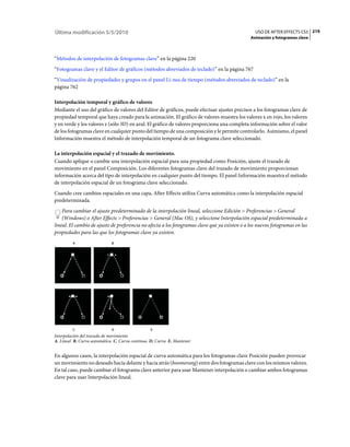 Última modificación 5/5/2010                                                                     USO DE AFTER EFFECTS CS5 219
                                                                                               Animación y fotogramas clave



“Métodos de interpolación de fotogramas clave” en la página 220
“Fotogramas clave y el Editor de gráficos (métodos abreviados de teclado)” en la página 767
“Visualización de propiedades y grupos en el panel Lí­nea de tiempo (métodos abreviados de teclado)” en la
página 762

Interpolación temporal y gráfico de valores
Mediante el uso del gráfico de valores del Editor de gráficos, puede efectuar ajustes precisos a los fotogramas clave de
propiedad temporal que haya creado para la animación. El gráfico de valores muestra los valores x en rojo, los valores
y en verde y los valores z (sólo 3D) en azul. El gráfico de valores proporciona una completa información sobre el valor
de los fotogramas clave en cualquier punto del tiempo de una composición y le permite controlarlo. Asimismo, el panel
Información muestra el método de interpolación temporal de un fotograma clave seleccionado.

La interpolación espacial y el trazado de movimiento.
Cuando aplique o cambie una interpolación espacial para una propiedad como Posición, ajuste el trazado de
movimiento en el panel Composición. Los diferentes fotogramas clave del trazado de movimiento proporcionan
información acerca del tipo de interpolación en cualquier punto del tiempo. El panel Información muestra el método
de interpolación espacial de un fotograma clave seleccionado.
Cuando cree cambios espaciales en una capa, After Effects utiliza Curva automática como la interpolación espacial
predeterminada.
    Para cambiar el ajuste predeterminado de la interpolación lineal, seleccione Edición > Preferencias > General
    (Windows) o After Effects > Preferencias > General (Mac OS), y seleccione Interpolación espacial predeterminada a
lineal. El cambio de ajuste de preferencia no afecta a los fotogramas clave que ya existen o a los nuevos fotogramas en las
propiedades para las que los fotogramas clave ya existen.
         A                  B




         C                  D                   E
Interpolación del trazado de movimiento
A. Lineal B. Curva automática C. Curva continua D. Curva E. Mantener


En algunos casos, la interpolación espacial de curva automática para los fotogramas clave Posición pueden provocar
un movimiento no deseado hacia delante y hacia atrás (boomerang) entre dos fotogramas clave con los mismos valores.
En tal caso, puede cambiar el fotograma clave anterior para usar Mantener interpolación o cambiar ambos fotogramas
clave para usar Interpolación lineal.
 