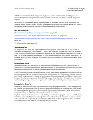 Última modificación 5/5/2010                                                                     USO DE AFTER EFFECTS CS5 221
                                                                                               Animación y fotogramas clave



Nota: Para cambiar los métodos de interpolación, haga clic con el botón derecho del ratón en un fotograma clave,
seleccione Interpolación de fotograma clave del menú que aparece y seleccione una opción del menú de Interpolación
temporal.
Para clarificar los ejemplos en las descripciones siguientes de los métodos de interpolación, el resultado de cada
método se describe como si se hubiera aplicado a todos los fotogramas clave de una propiedad de capa. En la práctica,
puede aplicar cualquier método de interpolación disponible a cualquier fotograma clave.


Más temas de ayuda
“Acerca de la animación, fotogramas clave y expresiones” en la página 194
“Fotogramas clave y el Editor de gráficos (métodos abreviados de teclado)” en la página 767
“Visualización de propiedades y grupos en el panel Lí­nea de tiempo (métodos abreviados de teclado)” en la
página 762
“El editor de gráficos” en la página 196

Sin interpolación
Sin interpolación es el estado en el que no hay fotogramas clave para una propiedad de capa, es decir, cuando el
cronómetro está apagado y el icono de la barra I aparece en el panel Línea de tiempo bajo el indicador de tiempo
actual. En este estado, cuando defina el valor de una propiedad de capa, se mantendrá ese valor para la duración de la
capa, a no ser que se invalide con una expresión. De forma predeterminada, no se aplica ninguna interpolación a la
propiedad de una capa. Si hay fotogramas clave presentes para una propiedad de capa, se está utilizando algún tipo de
interpolación.

Interpolación lineal
La interpolación lineal crea una velocidad de cambio uniforme entre los fotogramas clave, que puede agregar un
aspecto rítmico o mecánico a las animaciones. After Effects interpola los valores entre dos fotogramas clave adyacentes
de la forma más directa posible sin tener en cuenta los valores de otros fotogramas clave.
Si aplica la interpolación lineal a todos los fotogramas clave de una propiedad de capa temporal, el cambio comienza
inmediatamente en el primer fotograma clave y continúa con el fotograma clave siguiente a una velocidad constante.
En el segundo fotograma clave, la velocidad del cambio cambia de forma inmediata a la velocidad entre éste y el tercer
fotograma clave. Cuando la capa alcanza el valor del fotograma clave final, el cambio se detiene al instante. En el gráfico
de valores, el segmento que conecta dos fotogramas clave con Interpolación lineal aparece como una línea recta.

Interpolación de curva
Interpolación de curva proporciona el control más preciso porque se ajusta manualmente la forma de los segmentos
del trazado de movimiento o del gráfico de valores a cualquiera de los dos lados del fotograma clave. A diferencia de
Curva automática o Curva continua, los dos controles de dirección de un fotograma clave de Curva funcionan de
forma independiente en el gráfico de valores y en el trazado de movimiento.
Si aplica la interpolación de curva continua a todos los fotogramas clave de una propiedad de capa, After Effects crea
transiciones suaves entre fotogramas clave. La posición inicial de los controles de dirección se calcula con el mismo
método utilizado en la interpolación de curva automática. After Effects mantiene las posiciones de los controles de
dirección existentes cuando cambia el valor del fotograma clave de Curva.
 