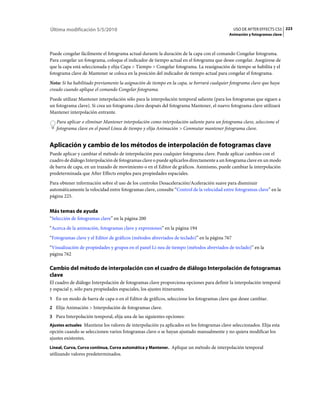 Última modificación 5/5/2010                                                                  USO DE AFTER EFFECTS CS5 223
                                                                                           Animación y fotogramas clave



Puede congelar fácilmente el fotograma actual durante la duración de la capa con el comando Congelar fotograma.
Para congelar un fotograma, coloque el indicador de tiempo actual en el fotograma que desee congelar. Asegúrese de
que la capa está seleccionada y elija Capa > Tiempo > Congelar fotograma. La reasignación de tiempo se habilita y el
fotograma clave de Mantener se coloca en la posición del indicador de tiempo actual para congelar el fotograma.
Nota: Si ha habilitado previamente la asignación de tiempo en la capa, se borrará cualquier fotograma clave que haya
creado cuando aplique el comando Congelar fotograma.
Puede utilizar Mantener interpolación sólo para la interpolación temporal saliente (para los fotogramas que siguen a
un fotograma clave). Si crea un fotograma clave después del fotograma Mantener, el nuevo fotograma clave utilizará
Mantener interpolación entrante.
   Para aplicar o eliminar Mantener interpolación como interpolación saliente para un fotograma clave, seleccione el
   fotograma clave en el panel Línea de tiempo y elija Animación > Conmutar mantener fotograma clave.


Aplicación y cambio de los métodos de interpolación de fotogramas clave
Puede aplicar y cambiar el método de interpolación para cualquier fotograma clave. Puede aplicar cambios con el
cuadro de diálogo Interpolación de fotogramas clave o puede aplicarlos directamente a un fotograma clave en un modo
de barra de capa, en un trazado de movimiento o en el Editor de gráficos. Asimismo, puede cambiar la interpolación
predeterminada que After Effects emplea para propiedades espaciales.
Para obtener información sobre el uso de los controles Desaceleración/Aceleración suave para disminuir
automáticamente la velocidad entre fotogramas clave, consulte “Control de la velocidad entre fotogramas clave” en la
página 225.


Más temas de ayuda
“Selección de fotogramas clave” en la página 200
“Acerca de la animación, fotogramas clave y expresiones” en la página 194
“Fotogramas clave y el Editor de gráficos (métodos abreviados de teclado)” en la página 767
“Visualización de propiedades y grupos en el panel Lí­nea de tiempo (métodos abreviados de teclado)” en la
página 762

Cambio del método de interpolación con el cuadro de diálogo Interpolación de fotogramas
clave
El cuadro de diálogo Interpolación de fotogramas clave proporciona opciones para definir la interpolación temporal
y espacial y, sólo para propiedades espaciales, los ajustes itinerantes.
1 En un modo de barra de capa o en el Editor de gráficos, seleccione los fotogramas clave que desee cambiar.
2 Elija Animación > Interpolación de fotogramas clave.
3 Para Interpolación temporal, elija una de las siguientes opciones:
Ajustes actuales Mantiene los valores de interpolación ya aplicados en los fotogramas clave seleccionados. Elija esta
opción cuando se seleccionen varios fotogramas clave o se hayan ajustado manualmente y no quiera modificar los
ajustes existentes.
Lineal, Curva, Curva continua, Curva automática y Mantener. Aplique un método de interpolación temporal
utilizando valores predeterminados.
 