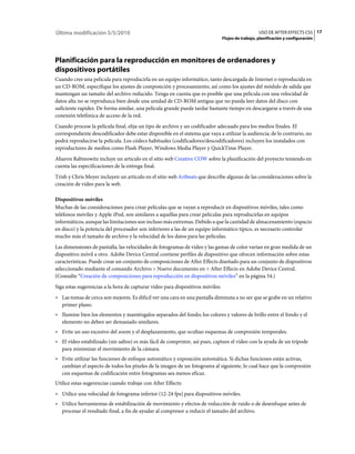 Última modificación 5/5/2010                                                                       USO DE AFTER EFFECTS CS5 17
                                                                                Flujos de trabajo, planificación y configuración




Planificación para la reproducción en monitores de ordenadores y
dispositivos portátiles
Cuando cree una película para reproducirla en un equipo informático, tanto descargada de Internet o reproducida en
un CD-ROM, especifique los ajustes de composición y procesamiento, así como los ajustes del módulo de salida que
mantengan un tamaño del archivo reducido. Tenga en cuenta que es posible que una película con una velocidad de
datos alta no se reproduzca bien desde una unidad de CD-ROM antigua que no pueda leer datos del disco con
suficiente rapidez. De forma similar, una película grande puede tardar bastante tiempo en descargarse a través de una
conexión telefónica de acceso de la red.
Cuando procese la película final, elija un tipo de archivo y un codificador adecuado para los medios finales. El
correspondiente descodificador debe estar disponible en el sistema que vaya a utilizar la audiencia; de lo contrario, no
podrá reproducirse la película. Los códecs habituales (codificadores/descodificadores) incluyen los instalados con
reproductores de medios como Flash Player, Windows Media Player y QuickTime Player.
Aharon Rabinowitz incluye un artículo en el sitio web Creative COW sobre la planificación del proyecto teniendo en
cuenta las especificaciones de la entrega final.
Trish y Chris Meyer incluyen un artículo en el sitio web Artbeats que describe algunas de las consideraciones sobre la
creación de vídeo para la web.

Dispositivos móviles
Muchas de las consideraciones para crear películas que se vayan a reproducir en dispositivos móviles, tales como
teléfonos móviles y Apple iPod, son similares a aquellas para crear películas para reproducirlas en equipos
informáticos, aunque las limitaciones son incluso más extremas. Debido a que la cantidad de almacenamiento (espacio
en disco) y la potencia del procesador son inferiores a las de un equipo informático típico, es necesario controlar
mucho más el tamaño de archivo y la velocidad de los datos para las películas.
Las dimensiones de pantalla, las velocidades de fotogramas de vídeo y las gamas de color varían en gran medida de un
dispositivo móvil a otro. Adobe Device Central contiene perfiles de dispositivo que ofrecen información sobre estas
características. Puede crear un conjunto de composiciones de After Effects diseñado para un conjunto de dispositivos
seleccionado mediante el comando Archivo > Nuevo documento en > After Effects en Adobe Device Central.
(Consulte “Creación de composiciones para reproducción en dispositivos móviles” en la página 54.)
Siga estas sugerencias a la hora de capturar vídeo para dispositivos móviles:
• Las tomas de cerca son mejores. Es difícil ver una cara en una pantalla diminuta a no ser que se grabe en un relativo
  primer plano.
• Ilumine bien los elementos y manténgalos separados del fondo; los colores y valores de brillo entre el fondo y el
  elemento no deben ser demasiado similares.
• Evite un uso excesivo del zoom y el desplazamiento, que ocultan esquemas de compresión temporales.
• El vídeo estabilizado (sin saltos) es más fácil de comprimir, así pues, capture el vídeo con la ayuda de un trípode
  para minimizar el movimiento de la cámara.
• Evite utilizar las funciones de enfoque automático y exposición automática. Si dichas funciones están activas,
  cambian el aspecto de todos los píxeles de la imagen de un fotograma al siguiente, lo cual hace que la compresión
  con esquemas de codificación entre fotogramas sea menos eficaz.
Utilice estas sugerencias cuando trabaje con After Effects:
• Utilice una velocidad de fotograma inferior (12-24 fps) para dispositivos móviles.
• Utilice herramientas de estabilización de movimiento y efectos de reducción de ruido o de desenfoque antes de
  procesar el resultado final, a fin de ayudar al compresor a reducir el tamaño del archivo.
 