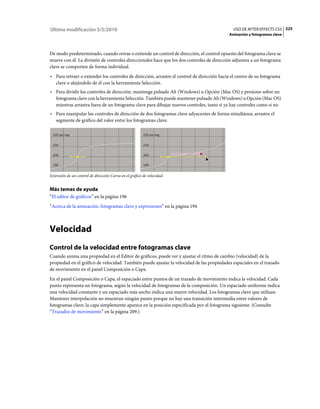 Última modificación 5/5/2010                                                                 USO DE AFTER EFFECTS CS5 225
                                                                                           Animación y fotogramas clave



De modo predeterminado, cuando retrae o extiende un control de dirección, el control opuesto del fotograma clave se
mueve con él. La división de controles direccionales hace que los dos controles de dirección adjuntos a un fotograma
clave se comporten de forma individual.
• Para retraer o extender los controles de dirección, arrastre el control de dirección hacia el centro de su fotograma
  clave o alejándolo de él con la herramienta Selección.
• Para dividir los controles de dirección, mantenga pulsado Alt (Windows) u Opción (Mac OS) y presione sobre un
  fotograma clave con la herramienta Selección. También puede mantener pulsado Alt (Windows) u Opción (Mac OS)
  mientras arrastra fuera de un fotograma clave para dibujar nuevos controles, tanto si ya hay controles como si no.
• Para manipular los controles de dirección de dos fotogramas clave adyacentes de forma simultánea, arrastre el
  segmente de gráfico del valor entre los fotogramas clave.




Extensión de un control de dirección Curva en el gráfico de velocidad


Más temas de ayuda
“El editor de gráficos” en la página 196
“Acerca de la animación, fotogramas clave y expresiones” en la página 194



Velocidad
Control de la velocidad entre fotogramas clave
Cuando anima una propiedad en el Editor de gráficos, puede ver y ajustar el ritmo de cambio (velocidad) de la
propiedad en el gráfico de velocidad. También puede ajustar la velocidad de las propiedades espaciales en el trazado
de movimiento en el panel Composición o Capa.
En el panel Composición o Capa, el espaciado entre puntos de un trazado de movimiento indica la velocidad. Cada
punto representa un fotograma, según la velocidad de fotogramas de la composición. Un espaciado uniforme indica
una velocidad constante y un espaciado más ancho indica una mayor velocidad. Los fotogramas clave que utilizan
Mantener interpolación no muestran ningún punto porque no hay una transición intermedia entre valores de
fotogramas clave; la capa simplemente aparece en la posición especificada por el fotograma siguiente. (Consulte
“Trazados de movimiento” en la página 209.)
 