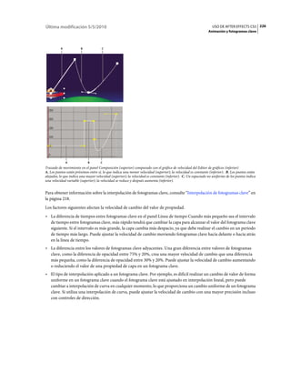 Última modificación 5/5/2010                                                                                    USO DE AFTER EFFECTS CS5 226
                                                                                                              Animación y fotogramas clave



          A             B             C




              A             B        C
Trazado de movimiento en el panel Composición (superior) comparado con el gráfico de velocidad del Editor de gráficos (inferior)
A. Los puntos están próximos entre sí, lo que indica una menor velocidad (superior); la velocidad es constante (inferior). B. Los puntos están
alejados, lo que indica una mayor velocidad (superior); la velocidad es constante (inferior). C. Un espaciado no uniforme de los puntos indica
una velocidad variable (superior); la velocidad se reduce y después aumenta (inferior).


Para obtener información sobre la interpolación de fotogramas clave, consulte “Interpolación de fotogramas clave” en
la página 218.
Los factores siguientes afectan la velocidad de cambio del valor de propiedad.
• La diferencia de tiempos entre fotogramas clave en el panel Línea de tiempo Cuando más pequeño sea el intervalo
  de tiempo entre fotogramas clave, más rápido tendrá que cambiar la capa para alcanzar el valor del fotograma clave
  siguiente. Si el intervalo es más grande, la capa cambia más despacio, ya que debe realizar el cambio en un periodo
  de tiempo más largo. Puede ajustar la velocidad de cambio moviendo fotogramas clave hacia delante o hacia atrás
  en la línea de tiempo.
• La diferencia entre los valores de fotogramas clave adyacentes. Una gran diferencia entre valores de fotogramas
  clave, como la diferencia de opacidad entre 75% y 20%, crea una mayor velocidad de cambio que una diferencia
  más pequeña, como la diferencia de opacidad entre 30% y 20%. Puede ajustar la velocidad de cambio aumentando
  o reduciendo el valor de una propiedad de capa en un fotograma clave.
• El tipo de interpolación aplicado a un fotograma clave. Por ejemplo, es difícil realizar un cambio de valor de forma
  uniforme en un fotograma clave cuando el fotograma clave está ajustado en interpolación lineal, pero puede
  cambiar a interpolación de curva en cualquier momento, lo que proporciona un cambio uniforme de un fotograma
  clave. Si utiliza una interpolación de curva, puede ajustar la velocidad de cambio con una mayor precisión incluso
  con controles de dirección.
 