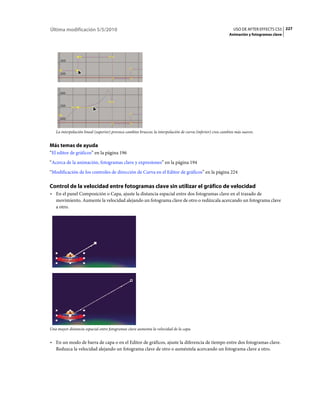 Última modificación 5/5/2010                                                                                   USO DE AFTER EFFECTS CS5 227
                                                                                                             Animación y fotogramas clave




   La interpolación lineal (superior) provoca cambios bruscos; la interpolación de curva (inferior) crea cambios más suaves.


Más temas de ayuda
“El editor de gráficos” en la página 196
“Acerca de la animación, fotogramas clave y expresiones” en la página 194
“Modificación de los controles de dirección de Curva en el Editor de gráficos” en la página 224

Control de la velocidad entre fotogramas clave sin utilizar el gráfico de velocidad
• En el panel Composición o Capa, ajuste la distancia espacial entre dos fotogramas clave en el trazado de
  movimiento. Aumente la velocidad alejando un fotograma clave de otro o redúzcala acercando un fotograma clave
  a otro.




Una mayor distancia espacial entre fotogramas clave aumenta la velocidad de la capa.


• En un modo de barra de capa o en el Editor de gráficos, ajuste la diferencia de tiempo entre dos fotogramas clave.
  Reduzca la velocidad alejando un fotograma clave de otro o auméntela acercando un fotograma clave a otro.
 
