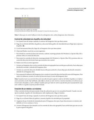 Última modificación 5/5/2010                                                                     USO DE AFTER EFFECTS CS5 229
                                                                                               Animación y fotogramas clave



               A     B    C




Controles de dirección en gráficos de velocidad
A. Control de dirección entrante B. Control de velocidad C. Control de dirección saliente


Nota: Si desea que un control influya en más de un fotograma clave, utilice fotogramas clave itinerantes.

Control de velocidad con el gráfico de velocidad
1 En el panel Línea de tiempo, expanda el contorno del fotograma clave que desee ajustar.
2 Haga clic en el botón del Editor de gráficos y seleccione Editar gráfico de velocidad del menú Elegir tipo y opciones
   de gráfico       .
3 Con la herramienta Selección, haga clic en fotograma clave que desea ajustar.
4 (Opcional) Realice una de las acciones siguientes:
• Para dividir los controles de dirección entrante y saliente, mantenga pulsado Alt (Windows) u Opción (Mac OS) y
  presione sobre un control de dirección.
• Para reunir los controles de dirección, mantenga pulsado Alt (Windows) u Opción (Mac OS) y presione sobre un
  control de dirección de división hasta que encuentre otro control.
5 Realice una de las acciones siguientes:
• Arrastre un fotograma clave con los controles de dirección agrupados hacia arriba para acelerarlo y hacia abajo para
  decelerarlo entrando y saliendo del fotograma clave.
• Arrastre un control de dirección dividido hacia arriba para acelerarlo y hacia abajo para decelerarlo entrando o
  saliendo de un fotograma clave.
• Para aumentar la influencia del fotograma clave, arrastre el control de dirección lejos del centro del fotograma. Para
  reducir la influencia, arrastre el control de dirección hacia el centro del fotograma clave.
Nota: Cuando arrastre un control de dirección más allá de la parte superior o inferior del Editor de gráficos con Aplicar
zoom automático al alto          habilitado, After Effects calcula un valor mínimo o máximo basándose en la distancia que
arrastre fuera del gráfico y vuelve a dibujar el gráfico para que todos los valores especificados para la propiedad de capa
estén visibles en el gráfico de forma predeterminada.

Creación de un rebote o un máximo
Utilice controles de dirección para simular el tipo de aceleración que se ve en una pelota botando. Cuando crea este
tipo de resultado, el gráfico de velocidad parece subir rápidamente y llegar al máximo.
1 En el panel Línea de tiempo, expanda el contorno del fotograma clave que desee ajustar.
2 Haga clic en el botón Editor de gráficos y muestre el gráfico de velocidad para la propiedad.
3 Asegúrese de que el método de interpolación para el fotograma clave para el que desea alcanzar un máximo esté
   definido en Curva continua o Curva.
4 Arrastre el fotograma clave deseado (con los controles de dirección agrupados) hacia arriba hasta que esté cerca de
   la parte superior del gráfico.
 