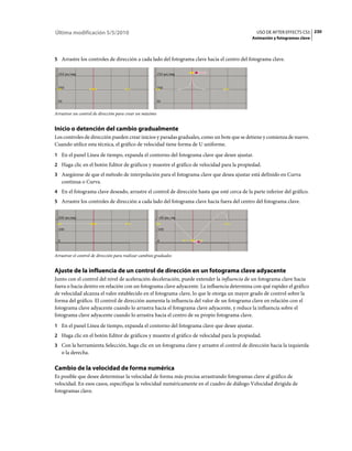 Última modificación 5/5/2010                                                                   USO DE AFTER EFFECTS CS5 230
                                                                                             Animación y fotogramas clave



5 Arrastre los controles de dirección a cada lado del fotograma clave hacia el centro del fotograma clave.




Arrastrar un control de dirección para crear un máximo


Inicio o detención del cambio gradualmente
Los controles de dirección pueden crear inicios y paradas graduales, como un bote que se detiene y comienza de nuevo.
Cuando utilice esta técnica, el gráfico de velocidad tiene forma de U uniforme.
1 En el panel Línea de tiempo, expanda el contorno del fotograma clave que desee ajustar.
2 Haga clic en el botón Editor de gráficos y muestre el gráfico de velocidad para la propiedad.
3 Asegúrese de que el método de interpolación para el fotograma clave que desea ajustar está definido en Curva
   continua o Curva.
4 En el fotograma clave deseado, arrastre el control de dirección hasta que esté cerca de la parte inferior del gráfico.
5 Arrastre los controles de dirección a cada lado del fotograma clave hacia fuera del centro del fotograma clave.




Arrastrar el control de dirección para realizar cambios graduales


Ajuste de la influencia de un control de dirección en un fotograma clave adyacente
Junto con el control del nivel de aceleración deceleración, puede extender la influencia de un fotograma clave hacia
fuera o hacia dentro en relación con un fotograma clave adyacente. La influencia determina con qué rapidez el gráfico
de velocidad alcanza el valor establecido en el fotograma clave, lo que le otorga un mayor grado de control sobre la
forma del gráfico. El control de dirección aumenta la influencia del valor de un fotograma clave en relación con el
fotograma clave adyacente cuando lo arrastra hacia el fotograma clave adyacente, y reduce la influencia sobre el
fotograma clave adyacente cuando lo arrastra hacia el centro de su propio fotograma clave.
1 En el panel Línea de tiempo, expanda el contorno del fotograma clave que desee ajustar.
2 Haga clic en el botón Editor de gráficos y muestre el gráfico de velocidad para la propiedad.
3 Con la herramienta Selección, haga clic en un fotograma clave y arrastre el control de dirección hacia la izquierda
   o la derecha.

Cambio de la velocidad de forma numérica
Es posible que desee determinar la velocidad de forma más precisa arrastrando fotogramas clave al gráfico de
velocidad. En esos casos, especifique la velocidad numéricamente en el cuadro de diálogo Velocidad dirigida de
fotogramas clave.
 