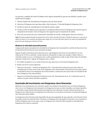 Última modificación 5/5/2010                                                                    USO DE AFTER EFFECTS CS5 231
                                                                                              Animación y fotogramas clave



Las opciones y unidades del cuadro de diálogo varían según la propiedad de capa que esté editando y pueden variar
también para los plugins.
1 Muestra el gráfico de velocidad para el fotograma clave que desea ajustar.
2 Seleccione el fotograma clave que desea editar y elija Animación > Velocidad dirigida de fotogramas clave.
3 Escriba los valores de velocidad para la velocidad de entrada y salida.
4 Escriba un valor de Influencia para especificar la cantidad de influencia hacia el fotograma clave anterior (para la
   interpolación de entrada) o hacia el fotograma clave siguiente (para la interpolación de salida).
5 Para crear una transacción suave manteniendo velocidades de entrada y salida iguales, seleccione Continuo.
Nota: De forma predeterminada, las proporciones de los valores actuales de Escala y Calado de máscara se conservan al
editar los valores. Si no mantiene las proporciones, haga clic en el icono del enlace junto a los valores de propiedad del
panel Línea de tiempo para eliminar el icono.

Moderar la velocidad automáticamente
Aunque puede ajustar manualmente la velocidad de un fotograma clave arrastrando los controles de dirección, el uso
de Desaceleración/Aceleración suave automatiza el trabajo.
Después de aplicar Desaceleración/Aceleración suave, cada fotograma clave tiene una velocidad de 0 con una
influencia de 33,33% en cada lado. Cuando reduzca la velocidad de un objeto, por ejemplo, el objeto reduce su
velocidad cuando se acerca a un fotograma clave y acelera gradualmente cuando se aleja. Puede reducir la velocidad
solamente cuando entre o salga de un fotograma clave, o ambos.
1 En el Editor de gráficos o en un modo de barra de capa, seleccione un intervalo de fotogramas clave.
2 Realice una de las acciones siguientes:
• Seleccione Animación > Asistente de fotogramas clave > Desaceleración/Aceleración suave (para reducir la
  velocidad tanto al entrar como al salir de los fotogramas clave seleccionados), Desaceleración suave (para reducir
  la velocidad al entrar en los fotogramas clave seleccionados) o Aceleración suave (para reducir la velocidad al salir
  de los fotogramas clave seleccionados).
• Haga clic en el botón Desaceleración/Aceleración suave          , Desaceleración suave      o Aceleración suave
  situado en la parte inferior del Editor de gráficos.


Suavizado del movimiento con fotogramas clave itinerantes
Mediante el uso de fotogramas clave itinerantes, puede crear fácilmente movimiento suave en diversos fotogramas
clave a la vez. Los fotogramas clave itinerantes son fotogramas clave que no están vinculados a un tiempo específico;
su velocidad y tiempo quedan determinados por fotogramas clave adyacentes. Cuando cambie la posición de un
fotograma clave adyacente para un fotograma clave itinerante en un trazado de movimiento, el tiempo del fotograma
clave itinerante puede cambiar.
Los fotogramas clave itinerantes están disponibles sólo para las propiedades de capa espaciales, como Posición, Punto
de anclaje y puntos de control de efecto. Asimismo, un fotograma clave sólo puede ser itinerante si no es el primero o
el último fotograma clave de una capa, ya que un fotograma clave itinerante debe interpolar su velocidad de los
fotogramas clave anterior y posterior.
 