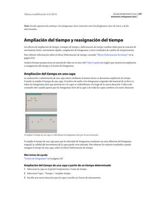 Última modificación 5/5/2010                                                                      USO DE AFTER EFFECTS CS5 233
                                                                                                Animación y fotogramas clave



Nota: Escala exponencial sustituye a los fotogramas clave existentes entre los fotogramas clave de inicio y de fin
seleccionados.



Ampliación del tiempo y reasignación del tiempo
Los efectos de ampliación de tiempo, remapeo de tiempo y deformación de tiempo resultan útiles para la creación de
movimiento lento, movimiento rápido, congelación de fotogramas u otros resultados de cambio de temporización.
Para obtener información sobre el efecto Deformación de tiempo, consulte “Efecto Deformación de tiempo” en la
página 610.
Andrew Kramer proporciona un tutorial de vídeo en su sitio web Video Copilot (en inglés) que muestra la ampliación
y reasignación del tiempo y la fusión de fotogramas.


Ampliación del tiempo en una capa
La aceleración o ralentización de una capa entera mediante el mismo factor se denomina ampliación de tiempo.
Cuando se amplía el tiempo de una capa, el archivo de audio o los fotogramas originales del material de archivo (y
todos los fotogramas clave que pertenecen a la capa) se redistribuyen a lo largo de la nueva duración. Utilice este
comando sólo cuando quiera que los fotogramas clave de la capa o de todas las capas cambien a la nueva duración.




Al ampliar el tiempo de una capa se redistribuyen los fotogramas clave por la nueva duración.


Si amplía el tiempo de una capa para que la velocidad de fotogramas resultante sea muy diferente del fotograma
original, la calidad del movimiento de la capa puede verse afectada. Para obtener los mejores resultados cuando
reasigne el tiempo de una capa, utilice el efecto Deformación de tiempo.


Más temas de ayuda
“Fusión de fotogramas” en la página 242

Ampliación del tiempo de una capa a partir de un tiempo determinado
1 Seleccione la capa en el panel Composición o Línea de tiempo.
2 Seleccione Capa > Tiempo > Ampliar tiempo
3 Escriba una nueva duración para la capa o escriba un Factor de estiramiento.
 