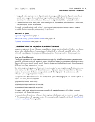 Última modificación 5/5/2010                                                                      USO DE AFTER EFFECTS CS5 18
                                                                               Flujos de trabajo, planificación y configuración



• Equipare la paleta de colores para los dispositivos móviles a los que está destinada. Los dispositivos móviles, en
  general, tienen una gama de colores limitada. La previsualización en Adobe Device Central puede ayudar a
  determinar si los colores que se utilizan son idóneos para un dispositivo individual o gama de dispositivos.
• Considere la utilización de cortes y otras transiciones rápidas en lugar del zoom, o utilice fundidos y disoluciones.
  Los cortes rápidos facilitan la compresión.
Después de procesar la película, puede verla tal y como aparecerá exactamente en cualquiera de entre una gran
variedad de dispositivos móviles, mediante Adobe Device Central.


Más temas de ayuda
“Ajustes de composición” en la página 55
“Módulos de salida y Ajustes de módulos de salida” en la página 719
“Ajustes de procesamiento” en la página 716


Consideraciones de un proyecto multiplataforma
Los archivos de proyecto de After Effects son compatibles con sistemas operativos Mac OS y Windows, pero algunos
factores (sobre todo, los relativos a la nomenclatura y la ubicación de los archivos de material de archivo y a los
archivos de soporte) pueden afectar a la posibilidad de trabajar con el mismo proyecto en distintas plataformas.

Rutas de archivos del proyecto
Cuando mueve un archivo de proyecto a un equipo diferente y lo abre, After Effects intenta ubicar los archivos de
material de archivo del proyecto de la siguiente manera: After Effects busca primero en la carpeta donde se encuentra
el archivo del proyecto; después busca la ruta o la ubicación de carpeta originales del archivo; por último, busca la raíz
del directorio en el que se encuentra el proyecto.
Si se van a crear proyectos para varias plataformas, se recomienda que las rutas completas tengan los mismos nombres
en los sistemas Mac OS y Windows. Si el material de archivo y el proyecto se encuentran en volúmenes diferentes,
asegúrese de que se monta el volumen correspondiente antes de abrir el proyecto y de que los nombres de los
volúmenes de red son iguales en ambos sistemas.
Es mejor almacenar el material de archivo en la misma carpeta que el archivo del proyecto o en una subcarpeta de esa
carpeta. Ésta es una jerarquía de ejemplo:
/proyectonuevo/archivo_proyecto.aep
/proyectonuevo/origen/material de archivo1.psd
/proyectonuevo/origen/material de archivo2.avi
Después, se puede copiar la carpeta proyectonuevo completa de una plataforma a otra. After Effects encontrará
correctamente todo el material de archivo.
   La función Recopilar archivos se utiliza para obtener copias de todos los archivos de un proyecto en una sola carpeta.
   Después, se puede mover la carpeta que contiene el proyecto copiado a la otra plataforma. Consulte “Recopilación de
archivos en una ubicación” en la página 713.
 