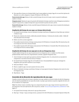 Última modificación 5/5/2010                                                                  USO DE AFTER EFFECTS CS5 234
                                                                                            Animación y fotogramas clave



4 Para especificar el punto en el tiempo desde el que la capa ampliará su tiempo, haga clic en una de las opciones de
   Mantener en su sitio y después en Aceptar (Windows) u OK (Mac OS).
Punto de inicio de la capa Retiene el valor actual del tiempo de inicio de la capa y mueve su punto de salida para
ampliar su tiempo.
Fotograma actual Mantiene la capa en la posición del indicador de tiempo actual (así como el fotograma mostrado en
el panel Composición) y amplía el tiempo de la capa moviendo los puntos de inicio y de fin.
Punto de fin de la capa Retiene el valor actual del tiempo de finalización de la capa y mueve su punto de entrada para
ampliar su tiempo.

Ampliación del tiempo de una capa a un tiempo determinado
1 En el panel Línea de tiempo, mueva el indicador de tiempo actual hasta el fotograma en el que desee que comience
   o finalice la capa.
2 Muestre las columnas de entrada y salida seleccionando Columnas > Columnas de entrada y salida > Salida del
   menú del panel Línea de tiempo.
3 Realice una de las acciones siguientes:
• Para ampliar el punto de inicio al tiempo actual, presione Ctrl (Windows) o Comando (Mac OS) mientras hace clic
  en el tiempo de inicio de la columna Entrada.
• Para ampliar el punto de fin del tiempo actual, presione Ctrl (Windows) o Comando (Mac OS) mientras hace clic
  en el tiempo de fin de la columna Salida.

Ampliación del tiempo de una capa pero no de sus fotogramas clave
Cuando amplíe el tiempo de una capa, las posiciones de sus fotogramas clave se amplían con él de manera
predeterminada. Puede evitar este comportamiento cortando y pegando fotogramas clave.
1 Anote el tiempo en el que quiera que aparezca el primer fotograma clave. (La colocación de un marcador de
   composición es una buena forma de marcar el tiempo.)
2 En el panel Línea de tiempo, haga clic en el nombre de una o más propiedades de capa que contengan los
   fotogramas clave que desee mantener en esos tiempos.
3 Seleccione Edición > Cortar.
4 Mueva o amplíe la capa a sus nuevos puntos de inicio y de fin.
5 Mueva el indicador de tiempo actual hasta el tiempo en el que apareció el primer fotograma clave antes de cortar
   los fotogramas clave.
6 Elija Edición > Pegar.


Inversión de la dirección de reproducción de una capa
Cuando se invierte la dirección en la que se reproduce una capa, también se invierte el orden de todos los fotogramas
clave de todas las propiedades de una capa seleccionada. La propia capa mantiene sus puntos originales de inicio y de
fin con relación a la composición.
Nota: Para obtener mejores resultados, haga una composición previa de la capa y luego invierta la capa dentro de la
precomposición. Para más información sobre este proceso, consulte “Acerca de la precomposición y anidamiento” en la
página 57
1 En el panel Línea de tiempo, seleccione la capa que desea invertir.
2 Elija Capa > Tiempo > Capa con tiempo inverso, o presione Ctrl+Alt+R (Windows) o Comando+Opción+R (Mac OS).
 
