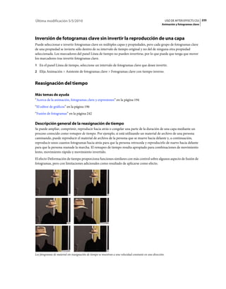 Última modificación 5/5/2010                                                                                    USO DE AFTER EFFECTS CS5 235
                                                                                                          Animación y fotogramas clave




Inversión de fotogramas clave sin invertir la reproducción de una capa
Puede seleccionar e invertir fotogramas clave en múltiples capas y propiedades, pero cada grupo de fotogramas clave
de una propiedad se invierte sólo dentro de su intervalo de tiempo original y no del de ninguna otra propiedad
seleccionada. Los marcadores del panel Línea de tiempo no pueden invertirse, por lo que puede que tenga que mover
los marcadores tras invertir fotogramas clave.
1 En el panel Línea de tiempo, seleccione un intervalo de fotogramas clave que desee invertir.
2 Elija Animación > Asistente de fotogramas clave > Fotogramas clave con tiempo inverso.


Reasignación del tiempo

Más temas de ayuda
“Acerca de la animación, fotogramas clave y expresiones” en la página 194
“El editor de gráficos” en la página 196
“Fusión de fotogramas” en la página 242

Descripción general de la reasignación de tiempo
Se puede ampliar, comprimir, reproducir hacia atrás o congelar una parte de la duración de una capa mediante un
proceso conocido como remapeo de tiempo. Por ejemplo, si está utilizando un material de archivo de una persona
caminando, puede reproducir el material de archivo de la persona que se mueve hacia delante y, a continuación,
reproducir unos cuantos fotogramas hacia atrás para que la persona retroceda y reproducirlo de nuevo hacia delante
para que la persona reanude la marcha. El remapeo de tiempo resulta apropiado para combinaciones de movimiento
lento, movimiento rápido y movimiento invertido.
El efecto Deformación de tiempo proporciona funciones similares con más control sobre algunos aspecto de fusión de
fotogramas, pero con limitaciones adicionales como resultado de aplicarse como efecto.




Los fotogramas de material sin reasignación de tiempo se muestran a una velocidad constante en una dirección.
 