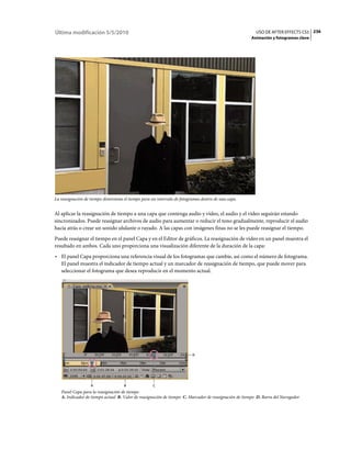 Última modificación 5/5/2010                                                                             USO DE AFTER EFFECTS CS5 236
                                                                                                      Animación y fotogramas clave




La reasignación de tiempo distorsiona el tiempo para un intervalo de fotogramas dentro de una capa.


Al aplicar la reasignación de tiempo a una capa que contenga audio y vídeo, el audio y el vídeo seguirán estando
sincronizados. Puede reasignar archivos de audio para aumentar o reducir el tono gradualmente, reproducir el audio
hacia atrás o crear un sonido ululante o rayado. A las capas con imágenes finas no se les puede reasignar el tiempo.
Puede reasignar el tiempo en el panel Capa y en el Editor de gráficos. La reasignación de vídeo en un panel muestra el
resultado en ambos. Cada uno proporciona una visualización diferente de la duración de la capa:
• El panel Capa proporciona una referencia visual de los fotogramas que cambie, así como el número de fotograma.
  El panel muestra el indicador de tiempo actual y un marcador de reasignación de tiempo, que puede mover para
  seleccionar el fotograma que desea reproducir en el momento actual.




                                                                           D




                   A                 B               C
   Panel Capa para la reasignación de tiempo
   A. Indicador de tiempo actual B. Valor de reasignación de tiempo C. Marcador de reasignación de tiempo D. Barra del Navegador
 