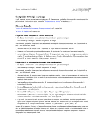 Última modificación 5/5/2010                                                                    USO DE AFTER EFFECTS CS5 238
                                                                                             Animación y fotogramas clave




Reasignación del tiempo en una capa
Puede reasignar tiempo de una capa completa o parte de ella para crear resultados diferentes, tales como congelación
de fotogramas o movimiento lento. (Consulte “Reasignación del tiempo” en la página 235.)


Más temas de ayuda
“Acerca de la animación, fotogramas clave y expresiones” en la página 194
“El editor de gráficos” en la página 196

Congelar el primer fotograma sin cambiar la velocidad
1 En el panel Composición o Línea de tiempo, seleccione la capa que desea reasignar.
2 Seleccione Capa > Tiempo > Habilitar reasignación de tiempo.
Este comando agrega dos fotogramas clave de Remapeo de tiempo de forma predeterminada, uno al principio de la
capa y otro al final de la misma.
3 Mueva el indicador de tiempo actual a la posición en la que desee que comience la película.
4 Haga clic en el nombre de la propiedad Reasignación de tiempo para los fotogramas clave de inicio y de fin.
5 Arrastre el primer fotograma clave para el indicador de tiempo actual, lo que moverá los fotogramas clave de inicio
   y de fin. (Si se está trabajando en el Editor de Gráficos, arrastre el cuadro delimitador (no el fotograma clave ni un
   control) de tal manera que ambos fotogramas clave se muevan.)

Congelación de un fotograma en medio de la duración de una capa.
1 En el panel Composición o Línea de tiempo, seleccione la capa que desea reasignar.
2 Seleccione Capa > Tiempo > Habilitar reasignación de tiempo.
Este comando agrega dos fotogramas clave de Remapeo de tiempo de forma predeterminada, uno al principio de la
capa y otro al final de la misma.
3 Mueva el indicador de tiempo actual al fotograma que desea congelar y ajuste un fotograma clave de Reasignación
   de tiempo en el momento actual haciendo clic en el diamante del navegador de fotogramas clave para la propiedad
   Reasignación de tiempo.
4 Seleccione los dos últimos fotogramas clave de Reasignación de tiempo (segundo y tercer fotogramas clave) y
   arrástrelos a la derecha.
5 Presione F2 para anular la selección de los fotogramas clave y, a continuación, haga clic en el segundo (central)
   fotograma clave para seleccionarlo.
6 Presione Ctrl+C (Windows) o Comando+C (Mac OS) para copiar el fotograma clave.
7 Presione Ctrl+V (Windows) o Comando+V (Mac OS) para pegar el fotograma clave en el momento actual. No
   debería haber movido el indicador de momento actual desde el paso 3.
8 (Opcional) Para ampliar la capa de forma que su duración aumenta para dar cabida al tiempo agregado por la
   operación de congelar fotogramas, presione la tecla K dos veces para mover el indicador de tiempo actual al último
   fotograma clave de Reasignación de tiempo y presione Alt+] (Windows) u Opción+] (Mac OS).
La parte de la capa entre el primer y el segundo fotogramas clave se reproduce a una velocidad sin alteración (igual que
para la capa sin reasignación de tiempo), como lo hace la parte de la capa entre el tercer y cuarto fotogramas clave. El
segundo y tercer fotogramas clave son idénticos, por tanto un solo fotograma congelado se reproduce durante el
tiempo entre esos dos fotogramas clave.
 