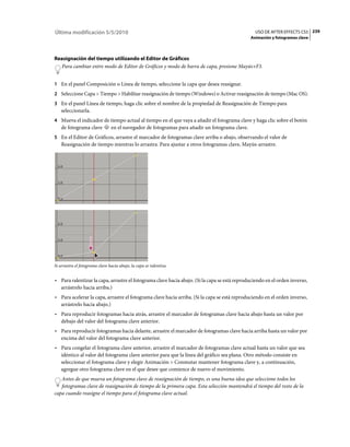 Última modificación 5/5/2010                                                                      USO DE AFTER EFFECTS CS5 239
                                                                                                Animación y fotogramas clave



Reasignación del tiempo utilizando el Editor de Gráficos
  Para cambiar entre modo de Editor de Gráficos y modo de barra de capa, presione Mayús+F3.


1 En el panel Composición o Línea de tiempo, seleccione la capa que desea reasignar.
2 Seleccione Capa > Tiempo > Habilitar reasignación de tiempo (Windows) o Activar reasignación de tiempo (Mac OS).
3 En el panel Línea de tiempo, haga clic sobre el nombre de la propiedad de Reasignación de Tiempo para
   seleccionarla.
4 Mueva el indicador de tiempo actual al tiempo en el que vaya a añadir el fotograma clave y haga clic sobre el botón
   de fotograma clave           en el navegador de fotogramas para añadir un fotograma clave.
5 En el Editor de Gráficos, arrastre el marcador de fotogramas clave arriba o abajo, observando el valor de
   Reasignación de tiempo mientras lo arrastra. Para ajustar a otros fotogramas clave, Mayús-arrastre.




Si arrastra el fotograma clave hacia abajo, la capa se ralentiza.


• Para ralentizar la capa, arrastre el fotograma clave hacia abajo. (Si la capa se está reproduciendo en el orden inverso,
  arrástrelo hacia arriba.)
• Para acelerar la capa, arrastre el fotograma clave hacia arriba. (Si la capa se está reproduciendo en el orden inverso,
  arrástrelo hacia abajo.)
• Para reproducir fotogramas hacia atrás, arrastre el marcador de fotogramas clave hacia abajo hasta un valor por
  debajo del valor del fotograma clave anterior.
• Para reproducir fotogramas hacia delante, arrastre el marcador de fotogramas clave hacia arriba hasta un valor por
  encima del valor del fotograma clave anterior.
• Para congelar el fotograma clave anterior, arrastre el marcador de fotogramas clave actual hasta un valor que sea
  idéntico al valor del fotograma clave anterior para que la línea del gráfico sea plana. Otro método consiste en
  seleccionar el fotograma clave y elegir Animación > Conmutar mantener fotograma clave y, a continuación,
  agregue otro fotograma clave en el que desee que comience de nuevo el movimiento.
   Antes de que mueva un fotograma clave de reasignación de tiempo, es una buena idea que seleccione todos los
   fotogramas clave de reasignación de tiempo de la primera capa. Esta selección mantendrá el tiempo del resto de la
capa cuando reasigne el tiempo para el fotograma clave actual.
 