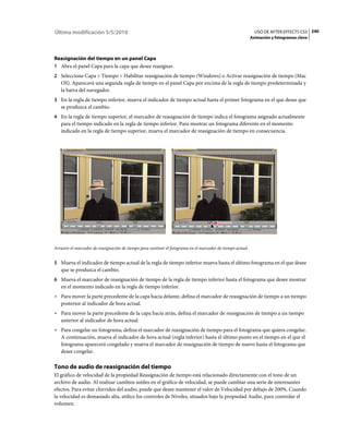 Última modificación 5/5/2010                                                                                    USO DE AFTER EFFECTS CS5 240
                                                                                                              Animación y fotogramas clave



Reasignación del tiempo en un panel Capa
1 Abra el panel Capa para la capa que desee reasignar.
2 Seleccione Capa > Tiempo > Habilitar reasignación de tiempo (Windows) o Activar reasignación de tiempo (Mac
   OS). Aparecerá una segunda regla de tiempo en el panel Capa por encima de la regla de tiempo predeterminada y
   la barra del navegador.
3 En la regla de tiempo inferior, mueva el indicador de tiempo actual hasta el primer fotograma en el que desee que
   se produzca el cambio.
4 En la regla de tiempo superior, el marcador de reasignación de tiempo indica el fotograma asignado actualmente
   para el tiempo indicado en la regla de tiempo inferior. Para mostrar un fotograma diferente en el momento
   indicado en la regla de tiempo superior, mueva el marcador de reasignación de tiempo en consecuencia.




Arrastre el marcador de reasignación de tiempo para sustituir el fotograma en el marcador de tiempo actual.


5 Mueva el indicador de tiempo actual de la regla de tiempo inferior mueva hasta el último fotograma en el que desee
   que se produzca el cambio.
6 Mueva el marcador de reasignación de tiempo de la regla de tiempo inferior hasta el fotograma que desee mostrar
   en el momento indicado en la regla de tiempo inferior.
• Para mover la parte precedente de la capa hacia delante, defina el marcador de reasignación de tiempo a un tiempo
  posterior al indicador de hora actual.
• Para mover la parte precedente de la capa hacia atrás, defina el marcador de reasignación de tiempo a un tiempo
  anterior al indicador de hora actual.
• Para congelar un fotograma, defina el marcador de reasignación de tiempo para el fotograma que quiera congelar.
  A continuación, mueva el indicador de hora actual (regla inferior) hasta el último punto en el tiempo en el que el
  fotograma aparecerá congelado y mueva el marcador de reasignación de tiempo de nuevo hasta el fotograma que
  desee congelar.

Tono de audio de reasignación del tiempo
El gráfico de velocidad de la propiedad Reasignación de tiempo está relacionado directamente con el tono de un
archivo de audio. Al realizar cambios sutiles en el gráfico de velocidad, se puede cambiar una serie de interesantes
efectos. Para evitar chirridos del audio, puede que desee mantener el valor de Velocidad por debajo de 200%. Cuando
la velocidad es demasiado alta, utilice los controles de Niveles, situados bajo la propiedad Audio, para controlar el
volumen.
 