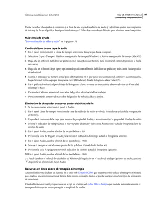 Última modificación 5/5/2010                                                                   USO DE AFTER EFFECTS CS5 241
                                                                                             Animación y fotogramas clave



Puede escuchar chasquidos al comienzo y al final de una capa de audio (o de audio y vídeo) tras ajustar nuevos puntos
de inicio y de fin en el gráfico Reasignación de tiempo. Utilice los controles de Niveles para eliminar esos chasquidos.


Más temas de ayuda
“Previsualización de vídeo y audio” en la página 176

Cambio del tono de una capa de audio
1 En el panel Composición o Línea de tiempo, seleccione la capa que desea reasignar.
2 Seleccione Capa > Tiempo > Habilitar reasignación de tiempo (Windows) o Activar reasignación de tiempo (Mac OS).
3 Haga clic en el botón del Editor de gráficos en el panel Línea de tiempo para mostrar el Editor de gráficos si fuera
   necesario.
4 Haga clic en el botón Elegir tipo y opciones de gráfico en el botón del Editor de gráficos y seleccione Editar gráfico
   de velocidad.
5 Mueva el indicador de tiempo actual para el fotograma en el que desea que comience el cambio y, a continuación,
   haga clic en el botón Agregar fotograma clave (Windows) Añadir fotograma clave (Mac OS).
6 En el gráfico de velocidad por debajo del fotograma clave, arrastre un marcador y observe el valor de Velocidad
   mientras lo hace.
• Para reducir el tono, arrastre el marcador del gráfico de velocidad hacia abajo.
• Para aumentarlo, arrastre el marcador del gráfico de velocidad hacia arriba.

Eliminación de chasquidos de nuevos puntos de inicio y de fin
1 Si fuera necesario, seleccione el panel > Audio.
2 En el panel Línea de tiempo, seleccione la capa de audio (o de audio y vídeo) a la que haya aplicado la reasignación
   de tiempo.
3 Expanda el contorno de la capa para mostrar la propiedad Audio y, a continuación, la propiedad Niveles de audio.
4 Mueva el indicador de tiempo actual al nuevo punto de inicio y seleccione Animación > Añadir fotograma clave de
   niveles de audio
5 En el panel Audio, cambie el valor de los decibelios a 0,0
6 Presione la tecla Re Pág del teclado para mover el indicador de tiempo actual al fotograma anterior.
7 En el panel Audio, cambie el nivel de los decibelios a -96,0.
8 Mueva el tiempo actual al nuevo punto de fin y defina el nivel de decibelios a 0.
9 Presione la tecla Av pág para mover el indicador de tiempo actual al fotograma siguiente.
10 En el panel Audio, cambie el nivel de los decibelios a -96,0.
   Puede cambiar el valor de los decibelios de Mínimo del regulador en el cuadro de diálogo Opciones de audio, que está
   disponible en el menú del panel Audio.

Recursos en línea sobre el remapeo de tiempo
Aharon Rabinowitz incluye un tutorial en el sitio web Creative COW que muestra cómo utilizar el remapeo de tiempo
para realizar una sincronización de labios. Este mismo concepto básico se puede usar para muchos tipos de animación
de caracteres..
Charles Bordenave (nab) proporciona un script en el sitio web After Effects Scripts que modula automáticamente el
remapeo de tiempo en una capa según la amplitud de audio.
 